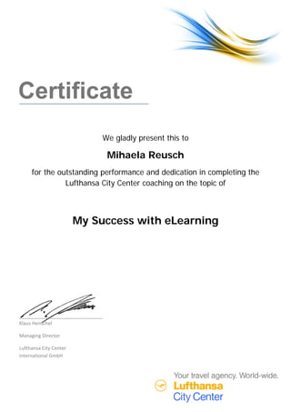  
 
Certificate
We gladly present this to
Mihaela Reusch
for the outstanding performance and dedication in completing the
Lufthansa City Center coaching on the topic of
My Success with eLearning
Klaus Henschel 
Managing Director 
Lufthansa City Center  
International GmbH 
 