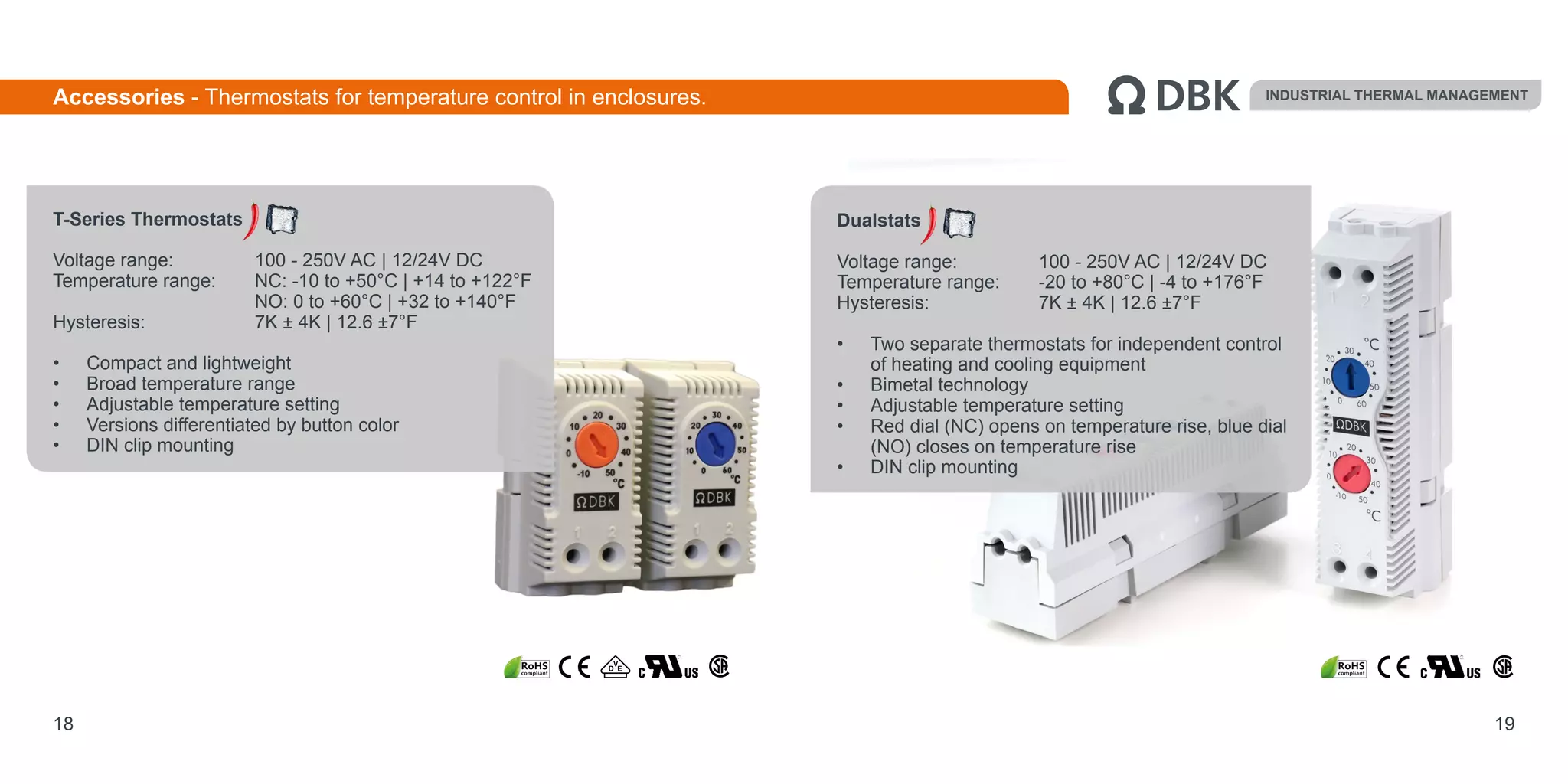 Dualstats
Voltage range: 		 100 - 250V AC | 12/24V DC
Temperature range: 	 -20 to +80°C | -4 to +176°F
Hysteresis: 		 7K ± 4K | 12.6 ±7°F
•	 Two separate thermostats for independent control
of heating and cooling equipment
•	 Bimetal technology
•	 Adjustable temperature setting
•	 Red dial (NC) opens on temperature rise, blue dial
(NO) closes on temperature rise
•	 DIN clip mounting
19
INDUSTRIAL THERMAL MANAGEMENT
T-Series Thermostats
Voltage range: 		 100 - 250V AC | 12/24V DC
Temperature range: 	 NC: -10 to +50°C | +14 to +122°F			
NO: 0 to +60°C | +32 to +140°F
Hysteresis: 		 7K ± 4K | 12.6 ±7°F
•	 Compact and lightweight
•	 Broad temperature range
•	 Adjustable temperature setting
•	 Versions differentiated by button color
•	 DIN clip mounting
18
Accessories - Thermostats for temperature control in enclosures.
 