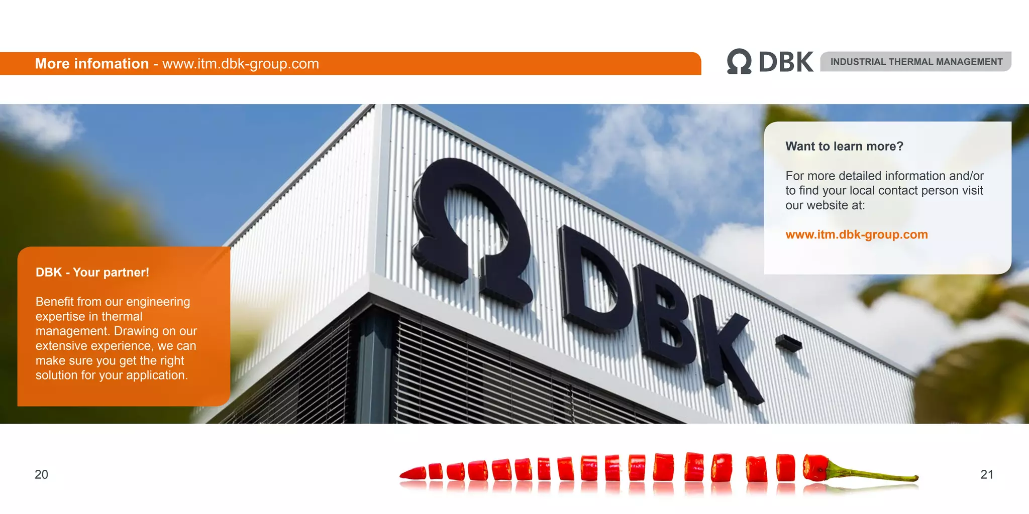 Want to learn more?
For more detailed information and/or
to find your local contact person visit
our website at:
www.itm.dbk-group.com
21
DBK - Your partner!
Benefit from our engineering
expertise in thermal
management. Drawing on our
extensive experience, we can
make sure you get the right
solution for your application.
INDUSTRIAL THERMAL MANAGEMENT
20
More infomation - www.itm.dbk-group.com
 