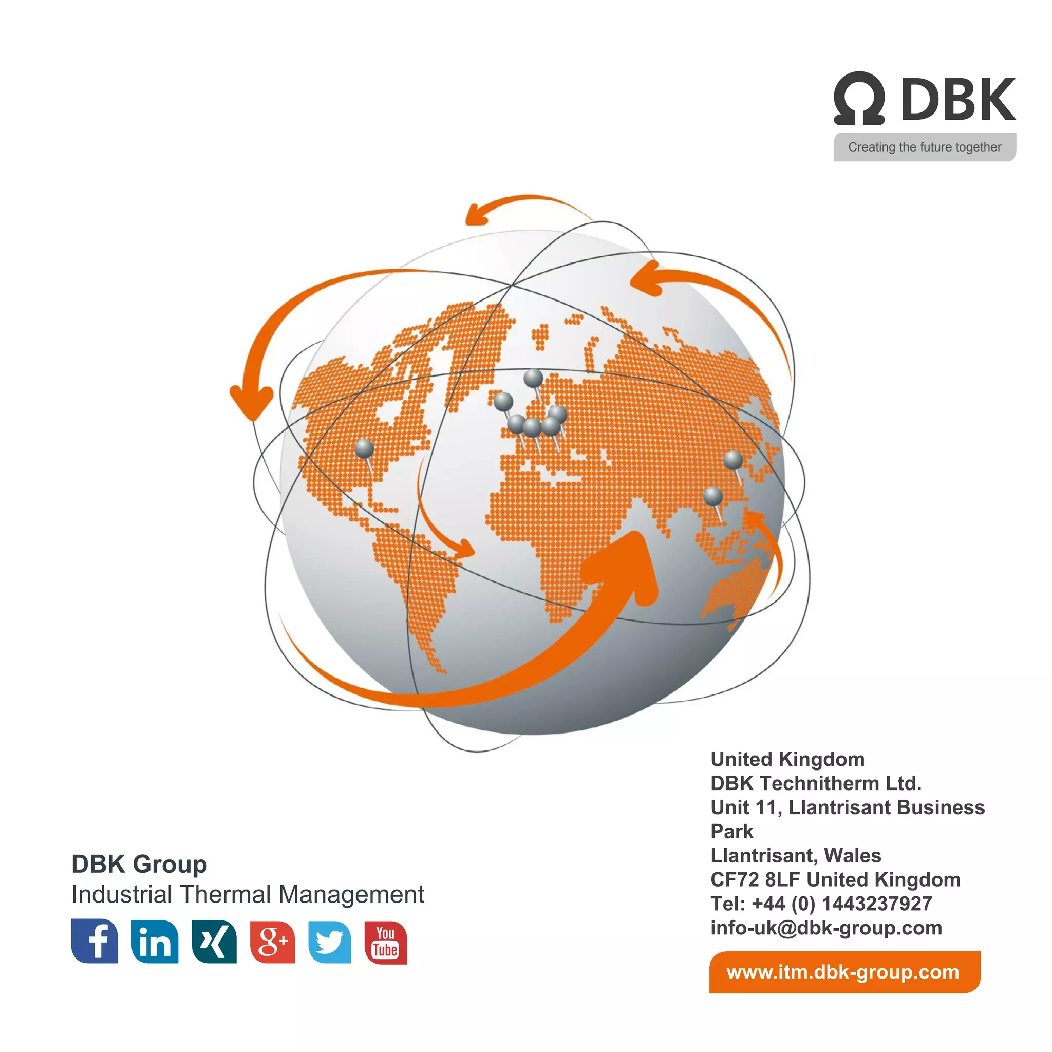 Creating the future together
DBK Group
Industrial Thermal Management
www.itm.dbk-group.com
United Kingdom
DBK Technitherm Ltd.
Unit 11, Llantrisant Business
Park
Llantrisant, Wales
CF72 8LF United Kingdom
Tel: +44 (0) 1443237927
info-uk@dbk-group.com
 