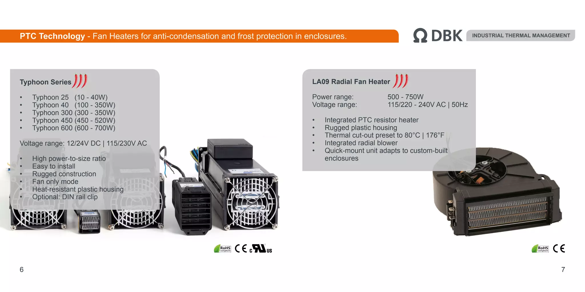 6 7
LA09 Radial Fan Heater
Power range:		 500 - 750W
Voltage range:		 115/220 - 240V AC | 50Hz
•	 Integrated PTC resistor heater
•	 Rugged plastic housing
•	 Thermal cut-out preset to 80°C | 176°F
•	 Integrated radial blower
•	 Quick-mount unit adapts to custom-built
enclosures
Typhoon Series
•	 Typhoon 25 (10 - 40W)
•	 Typhoon 40 (100 - 350W)
•	 Typhoon 300 (300 - 350W)
•	 Typhoon 450 (450 - 520W)
•	 Typhoon 600 (600 - 700W)
Voltage range: 12/24V DC | 115/230V AC
•	 High power-to-size ratio
•	 Easy to install
•	 Rugged construction
•	 Fan only mode
•	 Heat-resistant plastic housing
•	 Optional: DIN rail clip
INDUSTRIAL THERMAL MANAGEMENTPTC Technology - Fan Heaters for anti-condensation and frost protection in enclosures.
 
