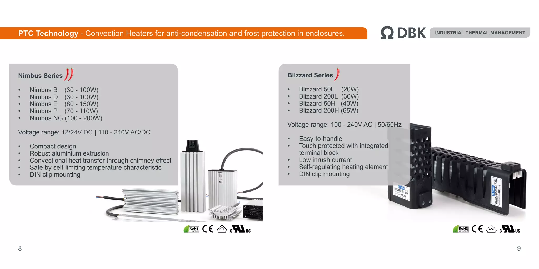 Nimbus Series
•	 Nimbus B 	 (30 - 100W)
•	 Nimbus D 	 (30 - 100W)
•	 Nimbus E 	 (80 - 150W)
•	 Nimbus P 	 (70 - 110W)
•	 Nimbus NG (100 - 200W)
Voltage range: 12/24V DC | 110 - 240V AC/DC
•	 Compact design
•	 Robust aluminium extrusion
•	 Convectional heat transfer through chimney effect
•	 Safe by self-limiting temperature characteristic
•	 DIN clip mounting
8 9
Blizzard Series
•	 Blizzard 50L (20W)
•	 Blizzard 200L (30W)
•	 Blizzard 50H (40W)
•	 Blizzard 200H (65W)
Voltage range: 100 - 240V AC | 50/60Hz
•	 Easy-to-handle
•	 Touch protected with integrated
terminal block
•	 Low inrush current
•	 Self-regulating heating element
•	 DIN clip mounting
INDUSTRIAL THERMAL MANAGEMENTPTC Technology - Convection Heaters for anti-condensation and frost protection in enclosures.
 