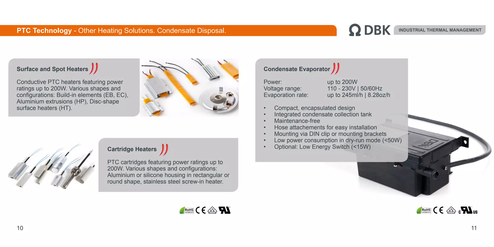 10 11
Condensate Evaporator
Power:	 		 up to 200W
Voltage range: 		 110 - 230V | 50/60Hz
Evaporation rate: 	 up to 245ml/h | 8.28oz/h
•	 Compact, encapsulated design
•	 Integrated condensate collection tank
•	 Maintenance-free
•	 Hose attachements for easy installation
•	 Mounting via DIN clip or mounting brackets
•	 Low power consumption in dry-run mode (<50W)
•	 Optional: Low Energy Switch (<15W)
INDUSTRIAL THERMAL MANAGEMENTPTC Technology - Other Heating Solutions. Condensate Disposal.
Surface and Spot Heaters
Conductive PTC heaters featuring power
ratings up to 200W. Various shapes and
configurations: Build-in elements (EB, EC),
Aluminium extrusions (HP), Disc-shape
surface heaters (HT).
Cartridge Heaters
PTC cartridges featuring power ratings up to
200W. Various shapes and configurations:
Aluminium or silicone housing in rectangular or
round shape, stainless steel screw-in heater.
 