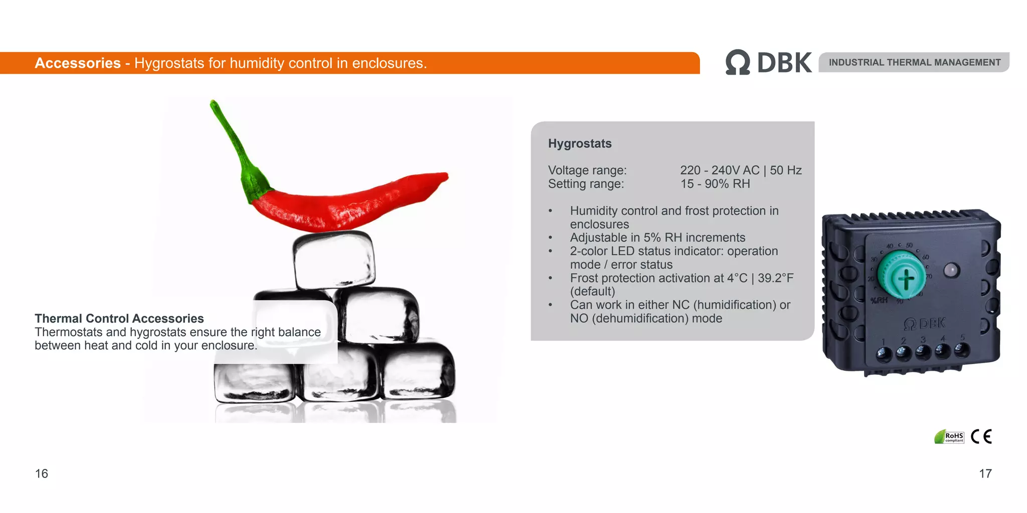 Hygrostats
Voltage range: 		 220 - 240V AC | 50 Hz
Setting range: 		 15 - 90% RH
•	 Humidity control and frost protection in
enclosures
•	 Adjustable in 5% RH increments
•	 2-color LED status indicator: operation
mode / error status
•	 Frost protection activation at 4°C | 39.2°F
(default)
•	 Can work in either NC (humidification) or
NO (dehumidification) mode
16
Accessories - Hygrostats for humidity control in enclosures. INDUSTRIAL THERMAL MANAGEMENT
17
Thermal Control Accessories
Thermostats and hygrostats ensure the right balance
between heat and cold in your enclosure.
 