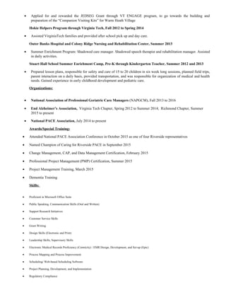 • Applied for and rewarded the JEDSEG Grant through VT ENGAGE program, to go towards the building and
preparation of the “Companion Visiting Kits” for Warm Heath Village
Hokie Helpers Program through Virginia Tech, Fall 2012 to Spring 2014
• Assisted VirginiaTech families and provided after school pick up and day care.
Outer Banks Hospital and Colony Ridge Nursing and Rehabilitation Center, Summer 2013
• Summer Enrichment Program: Shadowed care manager. Shadowed speech therapist and rehabilitation manager. Assisted
in daily activities.
Stuart Hall School Summer Enrichment Camp, Pre-K through Kindergarten Teacher, Summer 2012 and 2013
• Prepared lesson plans, responsible for safety and care of 15 to 20 children in six week long sessions, planned field trips,
parent interaction on a daily basis, provided transportation, and was responsible for organization of medical and health
needs. Gained experience in early childhood development and pediatric care.
Organizations:
• National Association of Professional Geriatric Care Managers (NAPGCM), Fall 2013 to 2016
• End Alzheimer’s Association, Virginia Tech Chapter, Spring 2012 to Summer 2014; Richmond Chapter, Summer
2015 to present
• National PACE Association, July 2014 to present
Awards/Special Training:
• Attended National PACE Association Conference in October 2015 as one of four Riverside representatives
• Named Champion of Caring for Riverside PACE in September 2015
• Change Management, CAP, and Data Management Certification, February 2015
• Professional Project Management (PMP) Certification, Summer 2015
• Project Management Training, March 2015
• Dementia Training
Skills:
• Proficient in Microsoft Office Suite
• Public Speaking, Communication Skills (Oral and Written)
• Support Research Initiatives
• Customer Service Skills
• Grant Writing
• Design Skills (Electronic and Print)
• Leadership Skills, Supervisory Skills
• Electronic Medical Records Proficiency (Centricity) / EMR Design, Development, and Set-up (Epic)
• Process Mapping and Process Improvement
• Scheduling/ Web-based Scheduling Software
• Project Planning, Development, and Implementation
• Regulatory Compliance
 