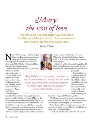N
early 150 years ago—in the spring of
1866—the Redemptorists were given
a very specific mission of evangeli-
zation by Pope Pius IX: to make the mirac-
ulous icon of Our Mother of Perpetual Help
“known throughout the world.”
At that time the ancient icon had just been
rediscovered, after
years of obscurity in
a small chapel. Many
believed the image
had been lost when
the Roman church
that formerly housed
it, St. Matthew, was
destroyed by Napo-
leon’s forces.
Since the papal
mandate, Redemptorists have eagerly promoted
devotion to Our Mother of Perpetual Help, as the
Congregation grew and spread globally.They’ve giv-
en missions and led novenas all over the world. And
in the United States it’s unusual to find a Catholic
church that doesn’t have the famous icon on display.
“After 150 years of spreading devotion to her all
over the known world, now we have to ask ourselves,
what do we do with the next 150 years?
What’s the mission?” said Brother Daniel
Korn, C.Ss.R., in an interview with Perpetual
Help magazine.
The icon’s jubilee celebration began June 27,
2015, and will continue throughout the year
following the 150th anniversary celebration in
June 2016.
Brother Dan is an
iconologist who has
extensively studied
Our Mother of Per-
petual Help and now
gives retreats and
missions focused on
the icon. He is the
author of the new
book Embracing the
Icon of Love (Liguori Publications, 2015).
“We Redemptorists have to ask, what’s the next
phase in the history of the icon? Most of us believe it
is teaching the people to pray and read the icon.”
As the Eastern Church teaches, icons are much
more than beautiful pictures.They are “the Gospel in
image form,” said Brother Dan.
In his book, Brother Dan writes that “When we
Mary:
the icon of love
For 150 years Redemptorists have promoted
Our Mother of Perpetual Help. But now we have
new insight into this miraculous icon.
By Mary C.Weaver
10 | Perpetual Help
“After 150 years of spreading devotion to
her all over the known world, now we have
to ask ourselves, what do we do with the
next 150 years? What’s the mission?”
—Brother Daniel Korn, C.Ss.R.
 