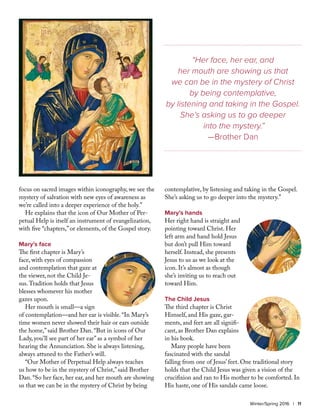 focus on sacred images within iconography, we see the
mystery of salvation with new eyes of awareness as
we’re called into a deeper experience of the holy.”
He explains that the icon of Our Mother of Per-
petual Help is itself an instrument of evangelization,
with five “chapters,” or elements, of the Gospel story.
Mary’s face
The first chapter is Mary’s
face, with eyes of compassion
and contemplation that gaze at
the viewer, not the Child Je-
sus.Tradition holds that Jesus
blesses whomever his mother
gazes upon.
Her mouth is small—a sign
of contemplation—and her ear is visible. “In Mary’s
time women never showed their hair or ears outside
the home,” said Brother Dan. “But in icons of Our
Lady, you’ll see part of her ear” as a symbol of her
hearing the Annunciation. She is always listening,
always attuned to the Father’s will.
“Our Mother of Perpetual Help always teaches
us how to be in the mystery of Christ,” said Brother
Dan. “So her face, her ear, and her mouth are showing
us that we can be in the mystery of Christ by being
contemplative, by listening and taking in the Gospel.
She’s asking us to go deeper into the mystery.”
Mary’s hands
Her right hand is straight and
pointing toward Christ. Her
left arm and hand hold Jesus
but don’t pull Him toward
herself. Instead, she presents
Jesus to us as we look at the
icon. It’s almost as though
she’s inviting us to reach out
toward Him.
The Child Jesus
The third chapter is Christ
Himself, and His gaze, gar-
ments, and feet are all signifi-
cant, as Brother Dan explains
in his book.
Many people have been
fascinated with the sandal
falling from one of Jesus’ feet. One traditional story
holds that the Child Jesus was given a vision of the
crucifixion and ran to His mother to be comforted. In
His haste, one of His sandals came loose.
Winter/Spring 2016 | 11
“Her face, her ear, and
her mouth are showing us that
we can be in the mystery of Christ
by being contemplative,
by listening and taking in the Gospel.
She’s asking us to go deeper
into the mystery.”
—Brother Dan
 
