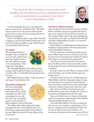 12 | Perpetual Help
“I always tell people that story is wonderful, but
there’s so much more,” said Brother Dan. “We didn’t
tell you a fairy tale; it’s the way we understood the
picture from our point of view, not being schooled in
Byzantine iconography.”
In fact, “the falling sandal is a sign of Jesus’ humility
in taking on our humanity,” Brother Dan writes in his
book. His sandals are golden—a sign of His divinity,
concealed within His humanity.
The angels
The Archangel Gabriel on
the right of the icon holds the
cross and nails, and the letters
above him signify his name.
He—the angelic messenger
of the Annunciation—bows
toward the Virgin Mary.
The Archangel Michael, at left, holds the lance,
sponge, and jar of gall and vinegar used during the
crucifixion. He too is identified with the letters above
his image.
Both angels’ hands are veiled—“a sign of reverence
and respect,” writes Brother Dan.
The golden background
The icon’s richly gilded
background signifies the
divine light of God and His
redemptive love.Those who
contemplate the icon will
also notice the many golden
touches on the garments of
Mary and Jesus as well as their halos.
The “golden light of the background radiates
throughout the icon,” writes Brother Dan. “It is
the healing, compassionate light of the Godhead,
the same light that infused the body of Jesus at the
resurrection.”
The future of Marian devotion
After the Second Vatican Council, devotion to Mary
fell out of fashion among many people. But that be-
gan to turn around in the past 25 years, “and the one
who really put Mary back on the map and helped ig-
nite devotion to her again was Pope St. John Paul II,”
said Father Philip Dabney, C.Ss.R., in an interview
with Perpetual Help.
Father Dabney is the Redemptorist North American
Conference’s representative on the General Commis-
sion for the Jubilee Celebrations.
Far from diverting our attention from Jesus, devo-
tion to Mary brings us closer to Christ, he said. One
key reason for renewed attention to Mary, he noted, is
the “hunger in our world for the supernatural.”
“This desire for God is planted in every human
heart, but Mary, with her maternal warmth, is proba-
bly the easiest and most nonthreatening road back to
the Father.”
In today’s culture, he said, “Mary is a spring of fresh
water. She helps us to see God, and she opens our
hearts to Jesus.”
A former vocation director for the Redemptorists,
Father Dabney said that a large percentage of young
men who have become priests in the past 20 years
have found their vocation “because they either began
a devotion to Mary or always had a devotion to her.”
After all, he said, Mary is the God-bearer, who
models what it means to be a disciple and carries out
the mission of bringing Christ into the world.
How can Catholics come to a deeper relationship
with God and a better understanding of Our Mother
of Perpetual Help through her icon?
First, said Father Dabney,“You have to understand
that an icon is not an image or a painting per se. It’s a
door or a window, and it’s not painted, it’s written. In
its story we find the story of our salvation—the
incarnation, the passion, and the resurrection of Christ.”
“This desire for God is planted in every human heart,
but Mary, with her maternal warmth, is probably the easiest
and most nonthreatening road back to the Father.”
—Father Philip Dabney, C.Ss.R.
Mary continued on page 14
 