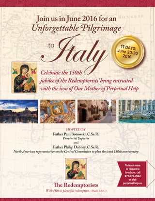 Join us in June 2016 for an
Unforgettable Pilgrimage
11 days!
June 20-30
2016
HOSTed by
Father Paul Borowski, C.Ss.R.
Provincial Superior
and
Father Philip Dabney, C.Ss.R.
North American representative on the Central Commission to plan the icon’s 150th anniversary
The Redemptorists
With Him is plentiful redemption. (Psalm 130:7)
Italyto 11 DAYS!June 20-30
2016
Celebrate the 150th
jubilee of the Redemptorists’being entrusted
with the icon of Our Mother of Perpetual Help
To learn more
or request a
brochure, call
877-876-7662
or visit
perpetualhelp.us.
 