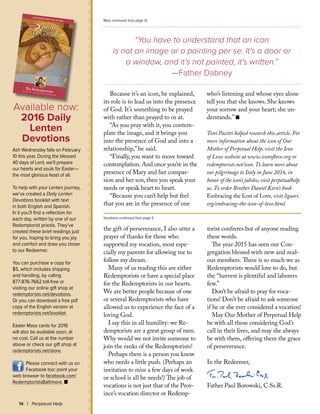 Because it’s an icon, he explained,
its role is to lead us into the presence
of God. It’s something to be prayed
with rather than prayed to or at.
“As you pray with it, you contem-
plate the image, and it brings you
into the presence of God and into a
relationship,” he said.
“Finally, you want to move toward
contemplation. And once you’re in the
presence of Mary and her compas-
sion and her son, then you speak your
needs or speak heart to heart.
“Because you can’t help but feel
that you are in the presence of one
who’s listening and whose eyes alone
tell you that she knows. She knows
your sorrow and your heart; she un-
derstands.” n
Toni Pacitti helped research this article. For
more information about the icon of Our
Mother of Perpetual Help, visit the Icon
of Love website at www.iconoflove.org or
redemptorists.net/icon.To learn more about
our pilgrimage to Italy in June 2016, in
honor of the icon’s jubilee, visit perpetualhelp.
us. To order Brother Daniel Korn’s book
Embracing the Icon of Love, visit liguori.
org/embracing-the-icon-of-love.html.
14 | Perpetual Help
“You have to understand that an icon
is not an image or a painting per se. It’s a door or
a window, and it’s not painted, it’s written.”
—Father Dabney
Mary continued from page 12
the gift of perseverance, I also utter a
prayer of thanks for those who
supported my vocation, most espe-
cially my parents for allowing me to
follow my dream.
Many of us reading this are either
Redemptorists or have a special place
for the Redemptorists in our hearts.
We are better people because of one
or several Redemptorists who have
allowed us to experience the face of a
loving God.
I say this in all humility: we Re-
demptorists are a great group of men.
Why would we not invite someone to
join the ranks of the Redemptorists?
Perhaps there is a person you know
who needs a little push. (Perhaps an
invitation to miss a few days of work
or school is all he needs!) The job of
vocations is not just that of the Prov-
ince’s vocation director or Redemp-
torist confreres but of anyone reading
these words.
The year 2015 has seen our Con-
gregation blessed with new and zeal-
ous members. There is so much we as
Redemptorists would love to do, but
the “harvest is plentiful and laborers
few.”
Don’t be afraid to pray for voca-
tions! Don’t be afraid to ask someone
if he or she ever considered a vocation!
May Our Mother of Perpetual Help
be with all those considering God’s
call in their lives, and may she always
be with them, offering them the grace
of perseverance.
In the Redeemer,
Father Paul Borowski, C.Ss.R.
Vocations continued from page 3
Available now:
2016 Daily
Lenten
Devotions
Ash Wednesday falls on February
10 this year. During the blessed
40 days of Lent, we’ll prepare
our hearts and souls for Easter—
the most glorious feast of all.
To help with your Lenten journey,
we’ve created a Daily Lenten
Devotions booklet with text
in both English and Spanish.
In it you’ll find a reflection for
each day, written by one of our
Redemptorist priests. They’ve
created these brief readings just
for you, hoping to bring you joy
and comfort and draw you closer
to our Redeemer.
You can purchase a copy for
$5, which includes shipping
and handling, by calling
877-876-7662 toll-free or
visiting our online gift shop at
redemptorists.net/devotions.
Or you can download a free pdf
copy of the English version at
redemptorists.net/booklet.
Easter Mass cards for 2016
will also be available soon, at
no cost. Call us at the number
above or check our gift shop at
redemptorists.net/store.
Please connect with us on
Facebook too: point your
web browser to facebook.com/
RedemptoristsBaltimore. n
 