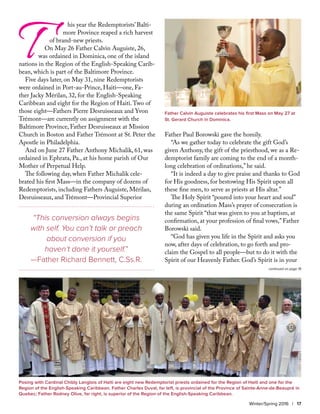 T	 his year the Redemptorists’ Balti-	
	 more Province reaped a rich harvest 	
of brand-new priests.
On May 26 Father Calvin Auguiste, 26,
was ordained in Dominica, one of the island
nations in the Region of the English-Speaking Carib-
bean, which is part of the Baltimore Province.
Five days later, on May 31, nine Redemptorists
were ordained in Port-au-Prince, Haiti—one, Fa-
ther Jacky Mérilan, 32, for the English-Speaking
Caribbean and eight for the Region of Haiti.Two of
those eight—Fathers Pierre Desruisseaux and Yvon
Trémont—are currently on assignment with the
Baltimore Province, Father Desruisseaux at Mission
Church in Boston and Father Trémont at St. Peter the
Apostle in Philadelphia.
And on June 27 Father Anthony Michalik, 61, was
ordained in Ephrata, Pa., at his home parish of Our
Mother of Perpetual Help.
The following day, when Father Michalik cele-
brated his first Mass—in the company of dozens of
Redemptorists, including Fathers Auguiste, Mérilan,
Desruisseaux, and Trémont—Provincial Superior
Father Paul Borowski gave the homily.
“As we gather today to celebrate the gift God’s
given Anthony, the gift of the priesthood, we as a Re-
demptorist family are coming to the end of a month-
long celebration of ordinations,” he said.
“It is indeed a day to give praise and thanks to God
for His goodness, for bestowing His Spirit upon all
these fine men, to serve as priests at His altar.”
The Holy Spirit “poured into your heart and soul”
during an ordination Mass’s prayer of consecration is
the same Spirit “that was given to you at baptism, at
confirmation, at your profession of final vows,” Father
Borowski said.
“God has given you life in the Spirit and asks you
now, after days of celebration, to go forth and pro-
claim the Gospel to all people—but to do it with the
Spirit of our Heavenly Father. God’s Spirit is in your
Winter/Spring 2016 | 17
“This conversion always begins
with self. You can’t talk or preach
about conversion if you
haven’t done it yourself.”
—Father Richard Bennett, C.Ss.R.
Father Calvin Auguiste celebrates his first Mass on May 27 at
St. Gerard Church in Dominica.
Posing with Cardinal Chibly Langlois of Haiti are eight new Redemptorist priests ordained for the Region of Haiti and one for the
Region of the English-Speaking Caribbean. Father Charles Duval, far left, is provincial of the Province of Sainte-Anne-de-Beaupré in
Quebec; Father Rodney Olive, far right, is superior of the Region of the English-Speaking Caribbean.
continued on page 19
 