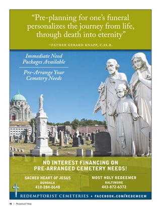 18 | Perpetual Help
redemptorist cemeteries • facebook.com/redemcem
“Pre-planning for one’s funeral
personalizes the journey from life,
through death into eternity”
–father gerard knapp, c.ss.r.
Immediate Need
Packages Available
Pre-Arrange Your
Cemetery Needs
NO INTEREST FINANCING ON
PRE-ARRANGED CEMETERY NEEDS!
PHOTOCOURTESYOFCRMEDIA
 
