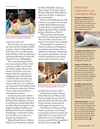 Important
moments in an
ordination Mass
Promise of obedience: Each
candidate kneels before the
bishop, places his hands be-
tween those of the bishop, and
promises respect and obedi-
ence to the local ordinary and
to his religious superiors.
The Litany of the Saints: Priest
candidates lie prostrate while
cantors lead the sung litany,
asking the saints by name to
pray for those to be ordained.
All respond, “pray for us.”
Laying on of hands: Each
candidate kneels before the
bishop, who lays his hands on
the ordinand’s head, invoking
the power of the Holy Spirit.
All the priests present now lay
their hands upon the candidate
in silence. The bishop prays
the prayer of consecration.
Investiture with stole and
chasuble: After the prayer of
consecration, priestly vest-
ments are presented to the
newly ordained. An assisting
priest helps the new priest ar-
range his stole and put on his
chasuble for the first time.
Anointing of hands: The new
priest kneels before the bish-
op, who anoints his palms with
chrism—holy oil. The bishop
says, “The Father anointed Our
Lord Jesus Christ through the
power of the Holy Spirit. May
Jesus preserve you to sanctify
the Christian people and to
offer sacrifice to God.” n
heart and in your soul.”
The new priests are now serving in
the States and the Caribbean. Father
Auguiste is based at Seelos House,
Vieux Fort, St. Lucia, West Indies;
Father Mérilan in Roseau, Dominica;
and Father Michalik at St. Peter the
Apostle Church in Philadelphia.
The consecrating bishop for the
four-hour ordination Mass in Port-
au-Prince on May 31 was Cardi-
nal Chibly Langlois. Because the
church—St. Gerard—was never
repaired after the magnitude 7.0
earthquake that devastated Haiti
in 2010, the Mass was held under
a metal-roofed structure with no
exterior walls and no air-condition-
ing.Thousands of the faithful packed
the celebration, conducted in French.
(View a video from the Mass at
redemptorists.net/haiti.)
In Dominica the main celebrant
for the May 26 ordination Mass was
Bishop Gabriel Malzaire of Roseau.
Concelebrants included Father Rod-
ney Olive, Regional Superior for the
English-Speaking Caribbean, and
Redemptorists from the Caribbean,
United States, and Canada. (Video
from the Mass can be seen at re-
demptorists.net/dominica.)
Bishop Ronald Gainer of Harris-
burg, Pa., was the primary celebrant
for Father Michalik’s ordination
Mass on June 27, the Feast of Our
Mother of Perpetual Help. (Watch a
video from the Mass at redemptor-
ists.net/michalik.)
The rule of the Redemptorists calls
confreres to be apostles of conversion,
as Father Richard Bennett, former
vocation director, reminded Father
Auguiste during his Mass of thanks-
giving in Dominica on May 27.
“This conversion always begins
with self,” he said during his homily.
“You can’t talk or preach about con-
version if you haven’t done it yourself.
“Bring people to an experience of
Christ, an experience of redemption,
an experience of conversion. As you
celebrate the Eucharist—the pinnacle
of our prayer and ministry—you will
hold the sacred Host in your hands,
say the words of institution, and re-
peat ‘Do this in memory of Me.’”
Addressing the newly ordained,
Father Bennett said, “May you live
Christ’s example, may you live His
word, His beatitudes, His values, His
Gospel, and this sacred meal, the
Lord’s supper that was left to us.
“And then you will know, as Pope
Francis says, the joy of the Gospel,
as you preach and teach, sanctify, and
make whole. It is in giving that you
shall receive. It is by evangelizing
that you yourself shall be evangelized
by God’s chosen people.” n
Father Jacky Mérilan processes out of the
church after his ordination on May 31.
Bishop Ronald Gainer presents the chalice
to Father Anthony Michalik on June 27.
Winter/Spring 2016 | 19
continued from page 17
 