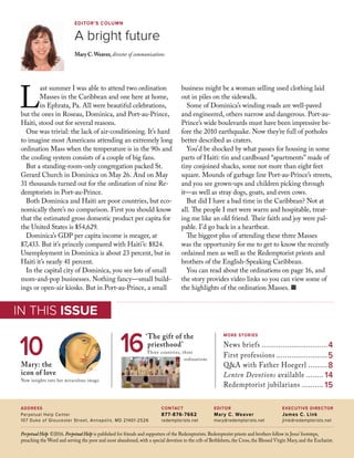Perpetual Help ©2016. Perpetual Help is published for friends and supporters of the Redemptorists. Redemptorist priests and brothers follow in Jesus’footsteps,
preaching the Word and serving the poor and most abandoned, with a special devotion to the crib of Bethlehem, the Cross, the Blessed Virgin Mary, and the Eucharist.
MORE STORIES
News briefs................................4
First professions.........................5
Q&A with Father Hoegerl..........8
Lenten Devotions available......... 14
Redemptorist jubilarians........... 15
‘The gift of the
priesthood’
Three countries, three
ordinations
16
IN THIS ISSUE
IN THIS ISSUE
editor
Mary C. Weaver
mary@redemptorists.net
contact
877-876-7662
redemptorists.net
address
Perpetual Help Center
107 Duke of Gloucester Street, Annapolis, MD 21401-2526
executive director
James C. Link
jlink@redemptorists.net
Editor’s column
A bright future
Mary C.Weaver, director of communications
L
ast summer I was able to attend two ordination
Masses in the Caribbean and one here at home,
in Ephrata, Pa. All were beautiful celebrations,
but the ones in Roseau, Dominica, and Port-au-Prince,
Haiti, stood out for several reasons.
One was trivial: the lack of air-conditioning. It’s hard
to imagine most Americans attending an extremely long
ordination Mass when the temperature is in the 90s and
the cooling system consists of a couple of big fans.
But a standing-room-only congregation packed St.
Gerard Church in Dominica on May 26. And on May
31 thousands turned out for the ordination of nine Re-
demptorists in Port-au-Prince.
Both Dominica and Haiti are poor countries, but eco-
nomically there’s no comparison. First you should know
that the estimated gross domestic product per capita for
the United States is $54,629.
Dominica’s GDP per capita income is meager, at
$7,433. But it’s princely compared with Haiti’s: $824.
Unemployment in Dominica is about 23 percent, but in
Haiti it’s nearly 41 percent.
In the capital city of Dominica, you see lots of small
mom-and-pop businesses. Nothing fancy—small build-
ings or open-air kiosks. But in Port-au-Prince, a small
business might be a woman selling used clothing laid
out in piles on the sidewalk.
Some of Dominica’s winding roads are well-paved
and engineered, others narrow and dangerous. Port-au-
Prince’s wide boulevards must have been impressive be-
fore the 2010 earthquake. Now they’re full of potholes
better described as craters.
You’d be shocked by what passes for housing in some
parts of Haiti: tin and cardboard “apartments” made of
tiny conjoined shacks, some not more than eight feet
square. Mounds of garbage line Port-au-Prince’s streets,
and you see grown-ups and children picking through
it—as well as stray dogs, goats, and even cows.
But did I have a bad time in the Caribbean? Not at
all. The people I met were warm and hospitable, treat-
ing me like an old friend. Their faith and joy were pal-
pable. I’d go back in a heartbeat.
The biggest plus of attending these three Masses
was the opportunity for me to get to know the recently
ordained men as well as the Redemptorist priests and
brothers of the English-Speaking Caribbean. 	
You can read about the ordinations on page 16, and
the story provides video links so you can view some of
the highlights of the ordination Masses. n
Mary: the
icon of love
New insights into her miraculous image.
10
 
