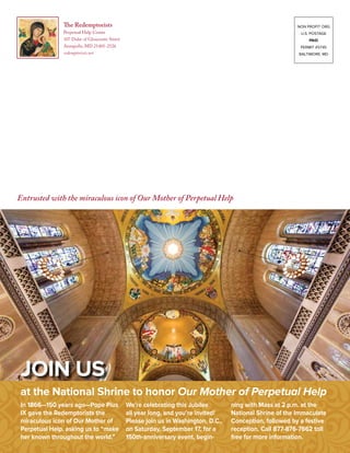The Redemptorists
Perpetual Help Center
107 Duke of Gloucester Street
Annapolis, MD 21401-2526
redemptorists.net
Entrusted with the miraculous icon of Our Mother of Perpetual Help
NON PROFIT ORG
U.S. POSTAGE
paid
PERMIT #5745
BALTIMORE, MD
In 1866—150 years ago—Pope Pius
IX gave the Redemptorists the
miraculous icon of Our Mother of
Perpetual Help, asking us to “make
her known throughout the world.”
We’re celebrating this Jubilee
all year long, and you’re invited!
Please join us in Washington, D.C.,
on Saturday, September 17, for a
150th-anniversary event, begin-
ning with Mass at 2 p.m. at the
National Shrine of the Immaculate
Conception, followed by a festive
reception. Call 877-876-7662 toll
free for more information.
at the National Shrine to honor Our Mother of Perpetual Help
Join us
 