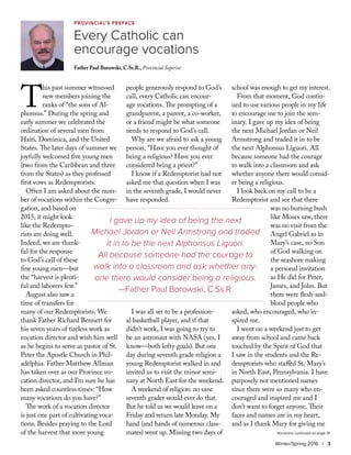 T
his past summer witnessed
new members joining the
ranks of “the sons of Al-
phonsus.” During the spring and
early summer we celebrated the
ordination of several men from
Haiti, Dominica, and the United
States. The later days of summer we
joyfully welcomed five young men
(two from the Caribbean and three
from the States) as they professed
first vows as Redemptorists.
Often I am asked about the num-
ber of vocations within the Congre-
gation, and based on
2015, it might look
like the Redempto-
rists are doing well.
Indeed, we are thank-
ful for the response
to God’s call of these
fine young men—but
the “harvest is plenti-
ful and laborers few.”
August also saw a
time of transfers for
many of our Redemptorists. We
thank Father Richard Bennett for
his seven years of tireless work as
vocation director and wish him well
as he begins to serve as pastor of St.
Peter the Apostle Church in Phil-
adelphia. Father Matthew Allman
has taken over as our Province vo-
cation director, and I’m sure he has
been asked countless times: “How
many vocations do you have?”
The work of a vocation director
is just one part of cultivating voca-
tions. Besides praying to the Lord
of the harvest that more young
people generously respond to God’s
call, every Catholic can encour-
age vocations. The prompting of a
grandparent, a parent, a co-worker,
or a friend might be what someone
needs to respond to God’s call.
Why are we afraid to ask a young
person, “Have you ever thought of
being a religious? Have you ever
considered being a priest?”
I know if a Redemptorist had not
asked me that question when I was
in the seventh grade, I would never
have responded.
I was all set to be a profession-
al basketball player, and if that
didn’t work, I was going to try to
be an astronaut with NASA (yes, I
know—both lofty goals). But one
day during seventh grade religion a
young Redemptorist walked in and
invited us to visit the minor semi-
nary at North East for the weekend.
A weekend of religion: no sane
seventh grader would ever do that.
But he told us we would leave on a
Friday and return late Monday. My
hand (and hands of numerous class-
mates) went up. Missing two days of
school was enough to get my interest.
From that moment, God contin-
ued to use various people in my life
to encourage me to join the sem-
inary. I gave up my idea of being
the next Michael Jordan or Neil
Armstrong and traded it in to be
the next Alphonsus Liguori. All
because someone had the courage
to walk into a classroom and ask
whether anyone there would consid-
er being a religious.
I look back on my call to be a
Redemptorist and see that there
was no burning bush
like Moses saw, there
was no visit from the
Angel Gabriel as in
Mary’s case, no Son
of God walking on
the seashore making
a personal invitation
as He did for Peter,
James, and John. But
there were flesh-and-
blood people who
asked, who encouraged, who in-
spired me.
I went on a weekend just to get
away from school and came back
touched by the Spirit of God that
I saw in the students and the Re-
demptorists who staffed St. Mary’s
in North East, Pennsylvania. I have
purposely not mentioned names
since there were so many who en-
couraged and inspired me and I
don’t want to forget anyone. Their
faces and names are in my heart,
and as I thank Mary for giving me
provincial’s preface
Every Catholic can
encourage vocations
Father Paul Borowski, C.Ss.R., Provincial Superior
Winter/Spring 2016 | 3
I gave up my idea of being the next
Michael Jordan or Neil Armstrong and traded
it in to be the next Alphonsus Liguori.
All because someone had the courage to
walk into a classroom and ask whether any-
one there would consider being a religious.
—Father Paul Borowski, C.Ss.R.
Vocations continued on page 14
 
