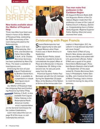 Several Redemptorists had
the opportunity to take part
in papal Masses when Pope
Francis was in North America in
September.
Father Ruskin Piedra, based
in Brooklyn, traveled to Cuba to
concelebrate the pope’s Mass at
Plaza de la Revolución in Havana
on September 20. Sitting in the
second row, he was just yards
away from the altar.
Provincial Superior Father Paul
Borowski sat with the U.S. bishops
during the September 23 papal
Mass at the Basilica of the Nation-
al Shrine of the Immaculate Con-
ception in Washington, D.C. He
called it “a truly blessed day that I
will never forget.”
Father Kevin O’Neil of Long
Branch, New Jersey, was present
for the same Mass and seated with
U.S. government officials. Father
O’Neil was a guest of his good
friend Denis McDonough—Presi-
dent Barack Obama’s chief of staff.
On September 27 the pope
visited St. Charles Borromeo Sem-
inary in Philadelphia. Father Den-
nis Billy, John Cardinal Krol Chair
of Moral Theology, had a chance
to meet him during his stay at the
seminary.
New books available about
Our Mother of Perpetual
Help
Three new titles have been pub-
lished in honor of Our Mother
of Perpetual Help, celebrating
the 150th anniversary of the
icon’s being entrusted to the
Redemptorists.
Mary in 3-D: Icon
of Discipleship, Doc-
trine, and Devotion by
Father Dennis Billy,
C.Ss.R., of St. Charles
Borromeo Seminary
has been published by New City
Press. The book is available at
newcitypress.com.
Embracing the Icon of Love
(Liguori Publications)
by Brother Daniel Korn,
C.Ss.R., is available as
a paperback or e-book
from liguori.org or
amazon.com.
Our Mother of Perpetual Help:
Her Intriguing Past and Comfort-
ing Presence by Father Philip
Dabney, C.Ss.R., is also
available from Liguori.
Father Dabney is the
Redemptorist North
American Confer-
ence’s representative
on the General Commission for
the Jubilee Celebrations.
Learn more about the icon on
page 10 of this issue, or visit
redemptorists.net/icon.
Two men make first
profession in the
Caribbean Region
On August 6 Romero Radix (left)
and Augustus Rivière of the Ca-
ribbean Region made their first
profession of vows at Our Lady of
Fatima Church in Roseau, Domini-
ca. Congratulating them is Father
Vanty Auguiste. Regional Superior
Father Rodney Olive (not seen)
received their vows.
4 | Perpetual Help
Celebrating with Pope Francis
By Mary C. Weaver
Pope Francis greets
faculty, staff, and
seminarians of
St. Charles Borromeo
on September 27.
Briefs
News
 