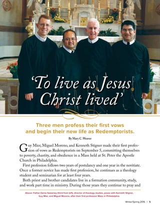 Winter/Spring 2016 | 5
Above: Father Denis Sweeney (third from left), director of theology studies, poses with Kenneth Stigner,
Guy Mier, and Miguel Moreno, after their first profession Mass in Philadelphia.
Guy Mier, Miguel Moreno, and Kenneth Stigner made their first profes-
sion of vows as Redemptorists on September 5, committing themselves
to poverty, chastity, and obedience in a Mass held at St. Peter the Apostle
Church in Philadelphia.
First profession follows two years of postulancy and one year in the novitiate.
Once a former novice has made first profession, he continues as a theology
student and seminarian for at least four years.
Both priest and brother candidates live in a formation community, study,
and work part time in ministry. During those years they continue to pray and
‘To live as Jesus
Christ lived’
Three men profess their first vows
and begin their new life as Redemptorists.
By Mary C.Weaver
 