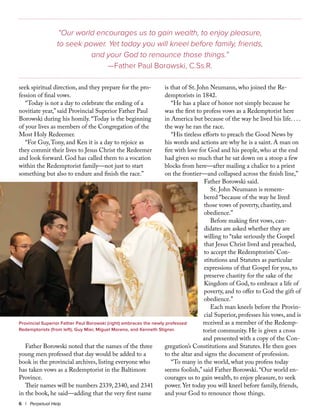 seek spiritual direction, and they prepare for the pro-
fession of final vows.
“Today is not a day to celebrate the ending of a
novitiate year,” said Provincial Superior Father Paul
Borowski during his homily. “Today is the beginning
of your lives as members of the Congregation of the
Most Holy Redeemer.
“For Guy,Tony, and Ken it is a day to rejoice as
they commit their lives to Jesus Christ the Redeemer
and look forward. God has called them to a vocation
within the Redemptorist family—not just to start
something but also to endure and finish the race.”
Father Borowski noted that the names of the three
young men professed that day would be added to a
book in the provincial archives, listing everyone who
has taken vows as a Redemptorist in the Baltimore
Province.
Their names will be numbers 2339, 2340, and 2341
in the book, he said—adding that the very first name
is that of St. John Neumann, who joined the Re-
demptorists in 1842.
“He has a place of honor not simply because he
was the first to profess vows as a Redemptorist here
in America but because of the way he lived his life. . . .
the way he ran the race.
“His tireless efforts to preach the Good News by
his words and actions are why he is a saint. A man on
fire with love for God and his people, who at the end
had given so much that he sat down on a stoop a few
blocks from here—after mailing a chalice to a priest
on the frontier—and collapsed across the finish line,”
Father Borowski said.
St. John Neumann is remem-
bered “because of the way he lived
those vows of poverty, chastity, and
obedience.”
Before making first vows, can-
didates are asked whether they are
willing to “take seriously the Gospel
that Jesus Christ lived and preached,
to accept the Redemptorists’ Con-
stitutions and Statutes as particular
expressions of that Gospel for you, to
preserve chastity for the sake of the
Kingdom of God, to embrace a life of
poverty, and to offer to God the gift of
obedience.”
Each man kneels before the Provin-
cial Superior, professes his vows, and is
received as a member of the Redemp-
torist community. He is given a cross
and presented with a copy of the Con-
gregation’s Constitutions and Statutes. He then goes
to the altar and signs the document of profession.
“To many in the world, what you profess today
seems foolish,” said Father Borowski. “Our world en-
courages us to gain wealth, to enjoy pleasure, to seek
power. Yet today you will kneel before family, friends,
and your God to renounce those things.
6 | Perpetual Help
Provincial Superior Father Paul Borowski (right) embraces the newly professed
Redemptorists (from left), Guy Mier, Miguel Moreno, and Kenneth Stigner.
“Our world encourages us to gain wealth, to enjoy pleasure,
to seek power. Yet today you will kneel before family, friends,
and your God to renounce those things.”
—Father Paul Borowski, C.Ss.R.
 