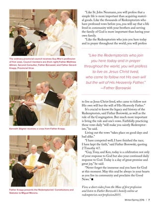 “Like St. John Neumann, you will profess that a
simple life is more important than acquiring materi-
al goods. Like the thousands of Redemptorists who
have professed vows before you, you will say that a life
lived in community with your brothers and serving
the family of God is more important than having your
own family.
“Like the Redemptorists who join you here today
and in prayer throughout the world, you will profess
to live as Jesus Christ lived, who came to follow not
His own will but the will of His Heavenly Father.”
It’s crucial to know the legacy and history of the
Redemptorists, said Father Borowski, as well as the
rule of the Congregation. But much more important
is living the rule and one’s vows. Faithfully practicing
those vows daily “will make you saintly Redemptor-
ists,” he said.
Living out the vows “takes place on good days and
bad alike.”
“I have competed well; I have finished the race;
I have kept the faith,” said Father Borowski, quoting
2 Timothy 4:7.
“Guy,Tony, and Ken, today is a celebration not only
of your response to God but also your continued daily
response to God.Today is a day of great promise and
great joy,” he said.
“Never forget the immense zeal you have for God
at this moment. May this zeal be always in your hearts
as you live in community and proclaim the Good
News.” n
View a short video from the Mass of first profession
and listen to Father Borowski’s homily online at
redemptorists.net/profession2015.
Winter/Spring 2016 | 7
The ordinary provincial council receives Guy Mier’s profession
of first vows. Council members are (from right) Father Matthew
Allman, Second Consultor; Father Borowski; and Father Gerard
Knapp, Provincial Vicar.
Kenneth Stigner receives a cross from Father Knapp.
Father Knapp presents the Redemptorists’ Constitutions and
Statutes to Miguel Moreno.
“Like the Redemptorists who join
you here today and in prayer
throughout the world, you will profess
to live as Jesus Christ lived,
who came to follow not His own will
but the will of His Heavenly Father.”
—Father Borowski
 