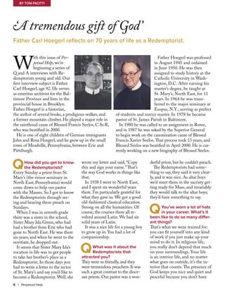 W
ith this issue of Per-
petual Help, we’re
beginning a series of
Q and A interviews with Re-
demptorists young and old. Our
first interview subject is Father
Carl Hoegerl, age 92. He serves
as emeritus archivist for the Bal-
timore Province and lives in the
provincial house in Brooklyn.
Father Hoegerl is a historian,
the author of several books, a prodigious walker, and
a former mountain climber. He played a major role in
the sainthood cause of Blessed Francis Seelos, C.Ss.R,
who was beatified in 2000.
He is one of eight children of German immigrants
John and Rosa Hoegerl, and he grew up in the small
town of Meadville, Pennsylvania, between Erie and
Pittsburgh.
Father Hoegerl was professed
in August 1945 and ordained
in June 1950. He was then
assigned to study history at the
Catholic University in Wash-
ington, D.C. After earning his
master’s degree, he taught at
St. Mary’s, North East, for 11
years. In 1964 he was trans-
ferred to the major seminary at
Esopus, N.Y., serving as prefect
of students and novice master. In 1978 he became
pastor of St. James Parish in Baltimore.
In 1980 he was called to an assignment in Rome,
and in 1987 he was asked by the Superior General
to begin work on the canonization cause of Blessed
Francis Xavier Seelos.That process took 13 years, and
Blessed Seelos was beatified in April 2000. He is cur-
rently working on a new biography of Blessed Seelos.
‘A tremendous gift of God’
Father Carl Hoegerl reflects on 70 years of life as a Redemptorist.
By Toni Pacitti
8 | Perpetual Help
	 How did you get to know 	
	 the Redemptorists?
Every Sunday a priest from St.
Mary’s (the minor seminary in
North East, Pennsylvania) would
come down to help our pastor
with the Masses. So I got to know
the Redemptorists through see-
ing and hearing them preach on
Sundays.
When I was in seventh grade
there was a sister in the school,
Sister Mary Ida Green, who had
had a brother from Erie who had
gone to North East. He was there
six years, and when he went to the
novitiate, he dropped out.
It seems that Sister Mary Ida’s
vocation in life was to get people
to take her brother’s place as a
Redemptorist. In those days you
had to write a letter to the rector
of St. Mary’s and say you’d like to
become a Redemptorist. Well, she
wrote my letter and said, “Copy
this and sign your name.”That’s
the way God works in things like
that.
In 1938 I went to North East,
and I spent six wonderful years
there. I’m particularly grateful for
what they gave us. We got a good
old-fashioned classical education.
Strong on all the humanities. Of
course, the courses there all re-
volved around Latin. We had six
solid years of Latin.
It was a nice life for a young boy
to grow up in. You had a lot of
companionship.
	 What was it about the 	
	 Redemptorists that
attracted you?
They were so friendly, and they
were tremendous preachers. It was
such a great contrast to the dioce-
san priests. Our pastor was a won-
derful priest, but he couldn’t preach.
The Redemptorists had some-
thing to say, they said it very clear-
ly, and it was nice. As altar boys
we’d meet them in the sacristy get-
ting ready for Mass, and invariably
they would talk to the altar boys;
they’d have something to say.
	
	 You’ve worn a lot of hats
	 in your career. What’s it
been like to do so many differ-
ent things?
That’s what we were trained for:
you can fit yourself into any kind
of work if you just make up your
mind to do it. In religious life,
you really don’t depend that much
on your surroundings. Your life
is an interior life, and no matter
what goes on outside, it’s the in-
terior that counts. The presence of
God keeps you nice and quiet and
peaceful because you don’t have
Q
Q
Q
 
