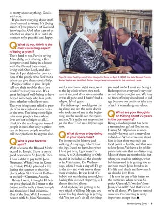 to worry about anything. God is
with you.
If you start worrying about stuff,
there’s no end to worry. It’s [being
aware of] the presence of God and
knowing that God takes care of us
whether we deserve it or not. Life
is meant to be peaceful and happy.
	 What do you think is the 	
	 most rewarding aspect
of being a priest?
That’s hard to say. Part is saying
Mass daily, part is being a Re-
demptorist and living in a house
with the Blessed Sacrament,
living with Our Lord, and also—
how do I put this?—the convic-
tion of the people who feel that a
priest can give them special help.
People confide in you. People
tell you their troubles that they
wouldn’t tell anyone else. It’s a
great feeling of well-being to have
helped somebody who has prob-
lems, whether solvable or not.
That you bring some relief to peo-
ple who are confused sometimes,
in sin even. You bring some light
into some people’s lives whose
lives are not so bright at all. I
think it’s the reaching out toward
people in need that only a priest
can do because people wouldn’t
tell their problems to anyone else.
	 Who is your favorite 		
	saint?
Well, of course the Blessed Moth-
er, and St. Joseph. I have a pretty
good devotion to St. Joseph.Then
I have a debt to pay to St. John
Neumann. When I was in Rome
in, I think, 1984, I planned a trip
during the summer to visit the
places where St. Clement Hofbau-
er worked—Germany, Austria.
Before I went, I thought I’d bet-
ter get a physical. So I went to the
doctor, and he took a blood sample
and found out I had leukemia.
Out of the blue. Well, I stormed
heaven with St. John Neumann,
and I came home right away, went
to the lay clinic where they took
care of me, and after seven months
it was all gone, and I haven’t had a
relapse. It’s all gone.
For follow-up I would go to the
lay clinic and see the same doctor
who took care of me in the begin-
ning, and he would see the results
and say, “It’s really not supposed to
go like this.”That was 30 years ago
now.
	 What do you enjoy doing 	
	 in your spare time?
I’m interested in history and
walking. At my age, I don’t have
the legs I used to have, but when
I first got here, I got myself a
book, A to Z Something or Oth-
er, and it included all the church-
es in Manhattan. On Wednes-
days, when I took a day off, I’d go
to the city and visit two or three
more churches. It was kind of a
hobby, not wandering around, but
having this distinct objective, so I
almost finished those.
And anyhow, I’m getting to be
very afraid of falling. My age, you
know.The big challenge is getting
old. You just can’t do all the things
you used to do. I must say, being a
Redemptorist, everyone’s very con-
cerned about you, for you. We have
no fears of being abandoned in old
age because our confreres take care
of us. It’s something marvelous.
	 What are your thoughts 	
	 on having spent 70 years
in the community?
Being a Redemptorist has been
a tremendous gift of God to me.
Having St. Alphonsus as one’s
model—he was such a marvelous
individual. What strikes me about
him is that there was only one
focal point in his life, and that was
to love Jesus. We have a lot of dis-
parate interests that are distracting.
Most of them are worthwhile, but
when you read his writings, what
he’s interested in is getting you to
see how much Jesus loved us in
His life and death and how much
we should love Him.
He says in one of his letters to
the confreres, when he was Su-
perior General, “If we don’t love
Jesus, who will?” And that’s what
we’re all about. We have to remind
ourselves that nothing is really
important except that. n
Q
Q
Q
Pope St. John Paul II greets Father Hoegerl in Rome on April 9, 2000, the date Blessed Francis
Xavier Seelos was beatified. Father Hoegerl was instrumental in the sainthood cause.
Q
Winter/Spring 2016 | 9
 