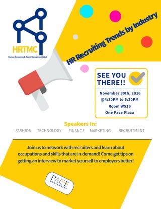 SEE YOU
THERE!!
November 30th, 2016
@4:30PM to 5:30PM
Room W519
One Pace Plaza
FASHION FINANCETECHNOLOGY
HRTMC
HRRecruitingTrendsbyIndustry
MARKETING RECRUITMENT
Speakers In:
HumanResources&TalentManagementClub
Joinustonetworkwithrecruitersandlearnabout
occupationsandskillsthatareindemand!Comegettipson
gettinganinterviewtomarketyourselftoemployersbetter!
 
