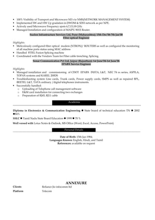  100% Visibility of Transport and Microwave NE's to NMS(NETWORK MANAGEMENT SYSTEM)
 Implemented SW and HW Up gradation in DWDM & SDH network as per NPE.
 Actively used Microwave Frequency spots 6,7,15,18 GHz
 Managed Installation and configuration of MAIPU 801E Router.
Suzlon Infrastructure Services Ltd, Pune (Maharashtra); 15th Dec’06-7th Jan’08
Fiber optical Engineer
Highlights:
 Meticulously configured fiber optical modem (NTRON)/ ROUTERS as well as configured the monitoring
of all machine ports status using MAC address
 Handled FITEL Fusion Splicing machine
 Coordinated with the Vendors Team for Fiber cable trenching, Splicing.
Sonar Communication Pvt Ltd, Jaipur (Rajasthan); 1st June’04-1st June’06
EPABX Service Engineer
Highlights:
 Managed installation and commissioning of CDOT EPABX INSTA, L&T, NEC 74 xx series, ASPILA,
TOPAX systems and KAREL 200DS
 Troubleshooting system Line cards, Trunk cards, Power supply cards, SMPS as well as repaired BPL,
BEETEL L&T, TATA ordinary /digital telephones instruments.
 Successfully handled:
o Uploading of Telephone call management software
o E&M card installation for connecting two exchanges
o Preparation of RJ45, RJ11 cable
Academia
Diploma in Electronics & Communication Engineering  State board of technical education TN  2002
84%
SSLC  Tamil Nadu State Board Education  1999  70 %
Well versed with Lotus Notes & Outlook, MS Office (Word, Excel, Access, PowerPoint)
Personal Details
Date of Birth: 15th Jan 1984;
Languages Known: English, Hindi, and Tamil
References: available on request
ANNEXURE
Clients Reliance Jio infocomm ltd
Platform Telecom
 
