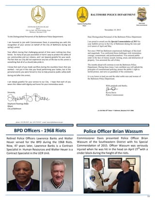 11
BPD Officers - 1968 Riots
STEPHANIE RAWLINGS-BLAKE
Mayor
250 City Hall, 100 North Holliday Street
Baltimore, Maryland 21202
To the Distinguished Personnel of the Baltimore Police Department:
I am honored to join with Commissioner Davis in presenting you with this
recognition of your service on behalf of the City of Baltimore during last
spring’s unrest.
Your efforts during that challenging period of time were nothing less than
heroic. So many of you put yourselves in harm’s way to protect the safety of
our communities and our citizens, and I am beyond grateful for your work.
The fact that our City did not experience any loss of life due to the unrest is
something that all of us should take pride in.
I know that each of you made sacrifices during the countless hours that you
worked – not just in the risks you faced performing your duties, but in the
personal events you were forced to miss to help preserve public safety both
during and after the unrest.
I am deeply grateful for your service to our City. I hope that each of you
wears this ribbon with dignity and honor for your tremendous work.
Sincerely,
Stephanie Rawlings-Blake
Mayor
City of Baltimore
phone: 410.396.3835 fax: 410.576.9425 e-mail: mayor@baltimorecity.gov
BALTIMORE POLICE DEPARTMENT
November 19, 2015
Dear Distinguished Personnel of the Baltimore Police Department:
I am proud to award you the Special Commendation of 2015 for
your faithful service to the City of Baltimore during the riots and
civil unrest of April and May.
Not since 1968 has Baltimore experienced challenges of this kind
and magnitude. You confronted these challenges with tremendous
courage, commitment, and professionalism. You restored public
order in the face of riotous assault, looting, arson, and destruction of
property. You answered the call of duty.
The months ahead will continue to test the Baltimore Police
Department. During these times, I am confident you will uphold the
principles of constitutional policing, protect the public’s right to
lawful protest, and serve as guardians of the community.
It is my honor to lead you and the other noble men and women of
the Baltimore Police Department.
With gratitude and thanks,
Kevin Davis
Police Commissioner
c/o 242 West 29th
Street Baltimore, Maryland 21211-2908
Stephanie Rawlings-Blake
Mayor
Retired Police Officers Lawrence Banks and Walter
Heuer served for the BPD during the 1968 Riots.
Now, 47 years later, Lawrence Banks is a Contract
Specialist in Human Resources and Walter Heuer is a
Contract Specialist in the UCR Unit.
Kevin Davis
Police Commissioner
Commissioner Davis presented Police Officer Brian
Wassum of the Southeastern District with his Special
Commendation of 2015. Officer Wassum was seriously
injured when he was hit in the head on April 27th
with a
cinder block during the height of the riots.
Police Officer Brian Wassum
 