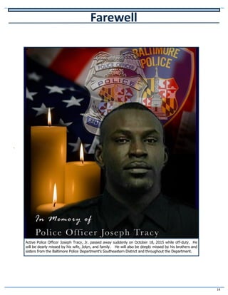 14
v
Farewell
Active Police Officer Joseph Tracy, Jr. passed away suddenly on October 18, 2015 while off-duty. He
will be dearly missed by his wife, Jolyn, and family. He will also be deeply missed by his brothers and
sisters from the Baltimore Police Department’s Southeastern District and throughout the Department.
 