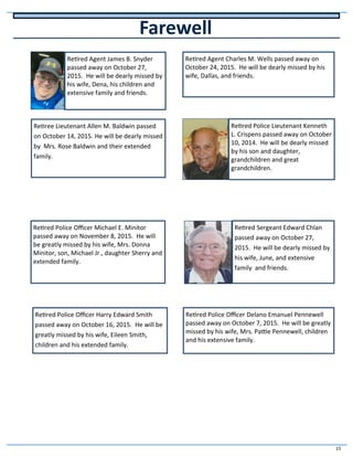 15
Farewell
Retired Agent James B. Snyder
passed away on October 27,
2015. He will be dearly missed by
his wife, Dena, his children and
extensive family and friends.
Retired Agent Charles M. Wells passed away on
October 24, 2015. He will be dearly missed by his
wife, Dallas, and friends.
Retiree Lieutenant Allen M. Baldwin passed
on October 14, 2015. He will be dearly missed
by Mrs. Rose Baldwin and their extended
family.
Retired Police Lieutenant Kenneth
L. Crispens passed away on October
10, 2014. He will be dearly missed
by his son and daughter,
grandchildren and great
grandchildren.
Retired Police Officer Delano Emanuel Pennewell
passed away on October 7, 2015. He will be greatly
missed by his wife, Mrs. Pattie Pennewell, children
and his extensive family.
Retired Police Officer Michael E. Minitor
passed away on November 8, 2015. He will
be greatly missed by his wife, Mrs. Donna
Minitor, son, Michael Jr., daughter Sherry and
extended family.
Retired Police Officer Harry Edward Smith
passed away on October 16, 2015. He will be
greatly missed by his wife, Eileen Smith,
children and his extended family.
Retired Sergeant Edward Chlan
passed away on October 27,
2015. He will be dearly missed by
his wife, June, and extensive
family and friends.
 