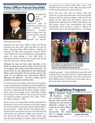 2
By Acting Captain Sheri Sturm
O
n October 26,
2015 the
Baltimore
Police
Department held its
graduation ceremony for
class 2015-01. This
ceremony, however,
wasn’t a typical one. This
one was special, not only
for one particular
graduate, but because
BPD history was made.
Graduate and new Police Officer Patrick Carl Martin
Deachilla was only three years old when he lost his
father, Baltimore Police Officer William J. Martin. On
February 10, 1985, after serving for 10 years, Officer
“Billy” Martin was shot and killed while responding to a
report of drug dealing in the 1500 block of
Pennsylvania Avenue. He was only 37 years old, leaving
behind his wife, Kim, and two children.
Although Pat may not have many memories of his
father, he chose this career to honor him and to carry
on his legacy. After riding in the Police Unity Tour – an
annual event to raise awareness of law enforcement
officers who have died in the line of duty and to raise
funds for the National Law Enforcement Officer’s
Memorial and Museum – Pat felt a calling, and he
entered the academy a short time later.
As Commissioner Kevin Davis called Pat to the stage to
accept his graduation certificate, he acknowledged this
as the first line of duty legacy in BPD history. He pinned
Pat with a shield bearing his father’s badge number,
2025, which was brought out of retirement. Deputy
Commissioner Dean Palmere then presented Pat with
an engraved wooden espantoon that reads, “C535…
The legacy continues… J746.”
Many current and retired BPD members attended the
ceremony to share their excitement and show support
for Pat and his family. One special guest, Retired Officer
Herman Brooks – Billy’s partner that fateful night –
expressed how touched he was over Pat’s decision and
achievement. He stated to a WBAL news reporter, “It
was almost like Billy was here.” Officer Brooks, who
was also shot during the incident, stated to academy
personnel that, he “thinks of Billy often,” and is “still
troubled by the events of that night, but being there
for Pat has helped [him] in some small way.”
There was one more gift for Patrick. After the
ceremony, Pat was presented with a new black leather
wallet to hold his precious badge. Inside one of the
pockets of the wallet held the driver’s license and
departmental identification of Officer Billy Martin. Pat
had always carried, and unfortunately lost, these
irreplaceable items during an outing in Federal Hill
several years ago. It was by happenstance – or perhaps
something greater – that an Evidence Control Unit staff
member came across these items in a desk drawer only
a few days before graduation. They were returned to
their rightful owner so that Pat can once again carry a
part of his father with him every day.
The Baltimore Police
Chaplaincy Program
was revamped in March to
become more relevant. BPD
chaplains are now trained to
effectively respond to the
needs of our police officers
and to assist our
communities. We believe
that an engaged presence
helps reduce crime.
Police Officer Patrick Deachilla
Chaplaincy Program
Chaplain John Hadley
Left to Right: Paul Deachilla, Police Officer Patrick
Deachilla, Kim Deachilla, Retired Lt. Col. Michael
Andrews, Retired Detective Herman Brooks
 