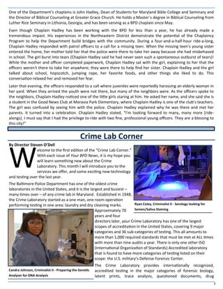 3
One of the Department’s chaplains is John Hadley, Dean of Students for Maryland Bible College and Seminary and
the Director of Biblical Counseling at Greater Grace Church. He holds a Master´s degree in Biblical Counseling from
Luther Rice Seminary in Lithonia, Georgia, and has been serving as a BPD chaplain since May.
Even though Chaplain Hadley has been working with the BPD for less than a year, he has already made a
tremendous impact. His experiences in the Northeastern District demonstrate the potential of the Chaplaincy
Program to help the Department build bridges with the community. During a four-and-a-half-hour ride-a-long,
Chaplain Hadley responded with patrol officers to a call for a missing teen. When the missing teen’s young sister
entered the home, her mother told her that the police were there to take her away because she had misbehaved
in school. The girl burst into tears (Chaplain Hadley said he had never seen such a spontaneous outburst of tears)!
While the mother and officer completed paperwork, Chaplain Hadley sat with the girl, explaining to her that the
officers weren't there to take her anywhere; they were there to help find her sister. Chaplain Hadley and the girl
talked about school, hopscotch, jumping rope, her favorite foods, and other things she liked to do. This
conversation relaxed her and removed her fear.
Later that evening, the officers responded to a call where juveniles were reportedly harassing an elderly woman in
her yard. When they arrived the youth were not there, but many of the neighbors were. As the officers spoke to
the neighbors, Chaplain Hadley noticed one of the little girls staring at him. He asked her name, and she said she is
a student in the Good News Club at Moravia Park Elementary, where Chaplain Hadley is one of the club’s teachers.
The girl was confused by seeing him with the police. Chaplain Hadley explained why he was there and met her
parents. It turned into a celebration. Chaplain Hadley stated, “I’m looking forward to many, many more [ride-
alongs]. I must say that I had the privilege to ride with two fine, professional young officers. They are a blessing to
this city!”
By Director Steven O’Dell
W
elcome to the first edition of the “Crime Lab Corner.”
With each issue of Your BPD News, it is my hope you
will learn something new about the Crime
Laboratory. This month I will introduce you to the
services we offer, and some exciting new technology
and testing over the last year.
The Baltimore Police Department has one of the oldest crime
laboratories in the United States, and it is the largest and busiest –
many times over – of any crime lab in Maryland. Established in 1948,
the Crime Laboratory started as a one man, one room operation
performing testing in one area: laundry and dry cleaning marks.
Approximately 70
years and four
directors later, your Crime Laboratory has one of the largest
scopes of accreditation in the United States, covering 9 major
categories and 36 sub-categories of testing. This all amounts to
more than 1,000 required standards that must be met at ALL times
with more than nine audits a year. There is only one other ISO
(International Organization of Standards) Accredited laboratory
that is found to have more categories of testing listed on their
scope: the U.S. military’s Defense Forensic Center.
The Crime Laboratory provides internationally recognized,
accredited testing in the major categories of forensic biology,
latent prints, trace analysis, questioned documents, drug
Crime Lab Corner
Ryan Coley, Criminalist II - Serology looking for
Semen/Saliva Staining
Candra Johnson, Criminalist II - Preparing the Genetic
Analyzer for DNA Analysis
 
