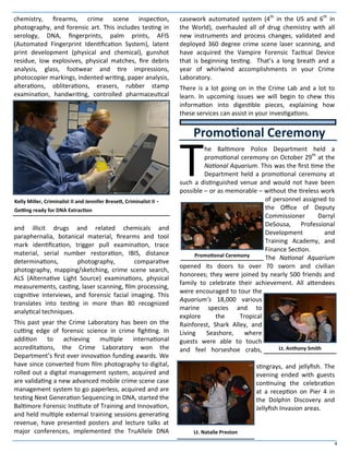 4
chemistry, firearms, crime scene inspection,
photography, and forensic art. This includes testing in
serology, DNA, fingerprints, palm prints, AFIS
(Automated Fingerprint Identification System), latent
print development (physical and chemical), gunshot
residue, low explosives, physical matches, fire debris
analysis, glass, footwear and tire impressions,
photocopier markings, indented writing, paper analysis,
alterations, obliterations, erasers, rubber stamp
examination, handwriting, controlled pharmaceutical
and illicit drugs and related chemicals and
paraphernalia, botanical material, firearms and tool
mark identification, trigger pull examination, trace
material, serial number restoration, IBIS, distance
determinations, photography, comparative
photography, mapping/sketching, crime scene search,
ALS (Alternative Light Source) examinations, physical
measurements, casting, laser scanning, film processing,
cognitive interviews, and forensic facial imaging. This
translates into testing in more than 80 recognized
analytical techniques.
This past year the Crime Laboratory has been on the
cutting edge of forensic science in crime fighting. In
addition to achieving multiple international
accreditations, the Crime Laboratory won the
Department’s first ever innovation funding awards. We
have since converted from film photography to digital,
rolled out a digital management system, acquired and
are validating a new advanced mobile crime scene case
management system to go paperless, acquired and are
testing Next Generation Sequencing in DNA, started the
Baltimore Forensic Institute of Training and Innovation,
and held multiple external training sessions generating
revenue, have presented posters and lecture talks at
major conferences, implemented the TruAllele DNA
casework automated system (4th
in the US and 6th
in
the World), overhauled all of drug chemistry with all
new instruments and process changes, validated and
deployed 360 degree crime scene laser scanning, and
have acquired the Vampire Forensic Tactical Device
that is beginning testing. That’s a long breath and a
year of whirlwind accomplishments in your Crime
Laboratory.
There is a lot going on in the Crime Lab and a lot to
learn. In upcoming issues we will begin to chew this
information into digestible pieces, explaining how
these services can assist in your investigations.
T
he Baltimore Police Department held a
promotional ceremony on October 29th
at the
National Aquarium. This was the first time the
Department held a promotional ceremony at
such a distinguished venue and would not have been
possible – or as memorable – without the tireless work
of personnel assigned to
the Office of Deputy
Commissioner Darryl
DeSousa, Professional
Development and
Training Academy, and
Finance Section.
The National Aquarium
opened its doors to over 70 sworn and civilian
honorees; they were joined by nearly 500 friends and
family to celebrate their achievement. All attendees
were encouraged to tour the
Aquarium’s 18,000 various
marine species and to
explore the Tropical
Rainforest, Shark Alley, and
Living Seashore, where
guests were able to touch
and feel horseshoe crabs,
stingrays, and jellyfish. The
evening ended with guests
continuing the celebration
at a reception on Pier 4 in
the Dolphin Discovery and
Jellyfish Invasion areas.
Promotional Ceremony
Lt. Anthony Smith
Lt. Natalie Preston
Promotional Ceremony
Kelly Miller, Criminalist II and Jennifer Bresett, Criminalist II -
Getting ready for DNA Extraction
 