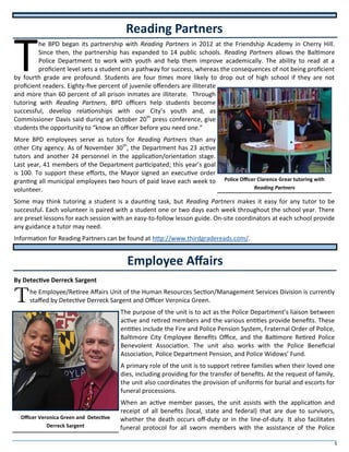 5
T
he BPD began its partnership with Reading Partners in 2012 at the Friendship Academy in Cherry Hill.
Since then, the partnership has expanded to 14 public schools. Reading Partners allows the Baltimore
Police Department to work with youth and help them improve academically. The ability to read at a
proficient level sets a student on a pathway for success, whereas the consequences of not being proficient
by fourth grade are profound. Students are four times more likely to drop out of high school if they are not
proficient readers. Eighty-five percent of juvenile offenders are illiterate
and more than 60 percent of all prison inmates are illiterate. Through
tutoring with Reading Partners, BPD officers help students become
successful, develop relationships with our City’s youth and, as
Commissioner Davis said during an October 20th
press conference, give
students the opportunity to “know an officer before you need one.”
More BPD employees serve as tutors for Reading Partners than any
other City agency. As of November 30th
, the Department has 23 active
tutors and another 24 personnel in the application/orientation stage.
Last year, 41 members of the Department participated; this year’s goal
is 100. To support these efforts, the Mayor signed an executive order
granting all municipal employees two hours of paid leave each week to
volunteer.
Some may think tutoring a student is a daunting task, but Reading Partners makes it easy for any tutor to be
successful. Each volunteer is paired with a student one or two days each week throughout the school year. There
are preset lessons for each session with an easy-to-follow lesson guide. On-site coordinators at each school provide
any guidance a tutor may need.
Information for Reading Partners can be found at http://www.thirdgradereads.com/.
By Detective Derreck Sargent
The Employee/Retiree Affairs Unit of the Human Resources Section/Management Services Division is currently
staffed by Detective Derreck Sargent and Officer Veronica Green.
The purpose of the unit is to act as the Police Department’s liaison between
active and retired members and the various entities provide benefits. These
entities include the Fire and Police Pension System, Fraternal Order of Police,
Baltimore City Employee Benefits Office, and the Baltimore Retired Police
Benevolent Association. The unit also works with the Police Beneficial
Association, Police Department Pension, and Police Widows’ Fund.
A primary role of the unit is to support retiree families when their loved one
dies, including providing for the transfer of benefits. At the request of family,
the unit also coordinates the provision of uniforms for burial and escorts for
funeral processions.
When an active member passes, the unit assists with the application and
receipt of all benefits (local, state and federal) that are due to survivors,
whether the death occurs off-duty or in the line-of-duty. It also facilitates
funeral protocol for all sworn members with the assistance of the Police
Reading Partners
Employee Affairs
Police Officer Clarence Grear tutoring with
Reading Partners
Officer Veronica Green and Detective
Derreck Sargent
 