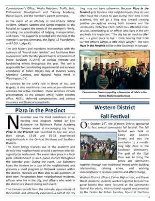 6
Commissioner’s Office, Media Relations, Traffic Unit,
Professional Development and Training Academy,
Honor Guard, and the member’s parent command.
In the event of an off-duty or line-of-duty critical
incident, Officers Sargent and Green respond to the
hospital to support the needs of the member’s family,
including the coordination of lodging, transportation,
and meals. This support is provided with the help of the
member’s parent command, the Signal 13 Foundation,
and F.O.P. Lodge #3.
The unit fosters and maintains relationships with the
survivors of “line-of-duty families” and facilitates their
involvement with the Maryland Chapter of Concerns of
Police Survivors (C.O.P.S) at various retreats and
fundraising events throughout the year. The unit is
responsible for coordinating departmental and survivor
attendance at Fallen Heroes Day at Dulaney Valley
Memorial Gardens, and National Police Week in
Washington, D.C.
In contrast to the unit’s role in times of loss and
tragedy, it also coordinates two annual pre-retirement
seminars for active members. These seminars include
presentations by the pension office, health benefits
office, MECU, deferred compensation, and various
insurance and financial consultants.
N
ovember saw the third installment of an
exciting new program hosted by Live
Baltimore for Baltimore Police Academy
Trainees aimed at encouraging city living.
Pizza in the Precinct was launched in July and since
then classes, 15-02 and 15-03 experienced
neighborhoods in the Central, Northern and Southern
Districts.
This event brings trainees out of the academy and
directly into neighborhoods around a common interest:
a good pizza restaurant. The event takes place in a local
pizza establishment in each police district throughout
the calendar year. During the event, Live Baltimore
takes the trainees on a tour of the neighborhood and
presents a short program on life/work balance within
the district. Trainees are then able to ask questions of
their own. Perspectives from neighborhood residents,
officers who live in the city, and officers who work in
the district are shared during each event.
The trainees benefit from the intimate, open nature of
this format, and ultimately experience a part of the city
they may not have otherwise. Because Pizza in the
Precinct gets trainees into neighborhoods they do not
often have the chance to visit during their time in the
academy, this will go a long way toward creating
positive perceptions among both trainees and the
community. Detective Elliot Cohen has attended every
session, contributing as an officer who lives in the city
and feels it is important. “The city has so much to offer
and is a great place to live. I think hearing that from
current officers carries a little more weight.” The next
Pizza in the Precinct will be in the Southeast in January.
On October 24th
, the Western District sponsored
its first annual community fall festival. The fall
festival was held at
Carey and Laurens
Streets and was the
conclusion to a month-
long Safe Zone in the
Sandtown community.
The goal of the Safe
Zone was to bring the
police and community
together through non-traditional means while building
relationships, calming crime, and working
collaboratively to resolve concerns and affect change.
Western District officers, Carver High school, and Green
Street Academy students worked together to build the
game booths that were featured at the community
festival. For adults, informational support was provided
by the Center for Urban Families, Board of Elections
Pizza in the Precinct Western District
Fall Festival
Commissioner Davis stopped by in November at Zella’s in the
Hollins Market neighborhood
 