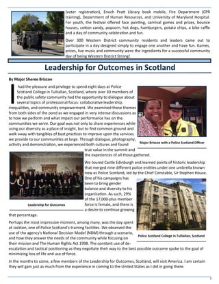 7
(voter registration), Enoch Pratt Library book mobile, Fire Department (CPR
training), Department of Human Resources, and University of Maryland Hospital.
For youth, the festival offered face painting, carnival games and prizes, bounce
houses, cotton candy, popcorn, hot dogs, hamburgers, potato chips, a bike raffle
and a day of community celebration and fun.
Over 300 Western District community residents and leaders came out to
participate in a day designed simply to engage one another and have fun. Games,
prizes, live music and community were the ingredients for a successful community
day of being Western District Strong!
By Major Sheree Briscoe
I
had the pleasure and privilege to spend eight days at Police
Scotland College in Tulliallan, Scotland, where over 30 members of
the public safety community had the opportunity to dialogue about
several topics of professional focus: collaborative leadership,
inequalities, and community empowerment. We examined these themes
from both sides of the pond as we engaged in very intense discussions as
to how we perform and what impact our performance has on the
communities we serve. Our goal was not only to share experiences while
using our diversity as a place of insight, but to find common ground and
walk away with tangibles of best practices to improve upon the services
we provide to our communities at large. Through dialogue, photography,
activity and demonstration, we experienced both cultures and found
true value in the summit and
the experiences of all those gathered.
We toured Castle Edinburgh and learned points of historic leadership
that merged nine different police entities under one umbrella known
now as Police Scotland, led by the Chief Constable, Sir Stephen House.
One of his campaigns has
been to bring gender
balance and diversity to his
organization. As such, 29%
of the 17,000-plus member
force is female, and there is
a desire to continue growing
that percentage.
Perhaps the most impressive moment, among many, was the day spent
at Jackton, one of Police Scotland’s training facilities. We observed the
use of the agency's National Decision Model (NDM) through a scenario,
and how they answer the needs of the community while focusing on
their mission and The Human Rights Act 1998. The constant use of de-
escalation and tactical positioning as they negotiate their way to the best possible outcome spoke to the goal of
minimizing loss of life and use of force.
In the months to come, a few members of the Leadership for Outcomes, Scotland, will visit America. I am certain
they will gain just as much from the experience in coming to the United States as I did in going there.
Leadership for Outcomes in Scotland
Major Briscoe with a Police Scotland Officer
Police Scotland College in Tulliallan, Scotland
Leadership for Outcomes
 