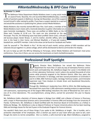 8
By Director T.J. Smith
The Baltimore Police Department Media Relations team is using social media
on several fronts. Recently, the unit launched #WantedWednesday, a weekly
profile of wanted suspects in Baltimore. During mid-November, one of the suspects
turned himself in after seeing his profile. If you have a suspect wanted on a warrant
and would like assistance in publicizing him, please contact Media Relations.
Media Relations also recently started BPD Case Files. Each week, a member of the
Media Relations team meets with a homicide detective to gather information on an
open homicide investigation. These cases are profiled on WBAL Radio on the C4
Show each Tuesday at 11:30 a.m. The cases are also streamed on the app
Persicope. Thus far, the following cases have been profiled: Devin Cook, a 20-year-
old lacrosse player; Kester Brown, 7, and his mother, Jennifer Jeffery, who were
shot in the head in their home; and Michael Mayfield, a 17-year-old student,
baseball star, and ROTC member. Links to the show can be found on Facebook and Twitter.
Look for yourself in “The Month in Pics.” At the end of each month, various photos of BPD members will be
selected and put together in a photo collage, which will be distributed to district commanders for display.
Be sure to keep up with the BPD by following on Periscope, where Media Relations will livestream most press
conferences. If you miss it there, you can access the livestreams on katch.me/baltimorepolice.
Deputy Director Rana DellaRocco has served the Baltimore Police
Department for more than 17 years by way of exemplary forensic science
bench work and leadership. Ms. DellaRocco began her career in the Mobile Unit
as a Crime Laboratory Technician I and II, where she worked thousands of crime
scenes while primarily assigned to the Western District. After four years she
became a Criminalist I in Serology, and later earned promotions to Criminalist II
and III in DNA, DNA Technical Leader, Serology Technical Leader, and Criminalist
Supervisor over Trace Analysis to include Arson and Questioned Documents,
Serology, and DNA.
Through Ms. DellaRocco’s leadership from 2010 to 2014, the DNA backlog was
decreased from more than 1,500 submissions awaiting analysis to approximately
150 submissions, representing one of the largest DNA backlog reductions the state of Maryland has ever seen in
one of its crime laboratories. This accomplishment, among others, earned her promotion this year to Deputy
Director.
Ms. DellaRocco holds a Bachelor of Science degree in Biology from UMBC and a Master of Science in Pharmacy
with a major in Pharmaceutical Sciences and a concentration in Forensic DNA and Serology from the University of
Florida. Furthermore, Ms. DellaRocco is Board Certified with the American Board of Criminalistics as a Fellow in
Molecular Biology. Ms. DellaRocco is also an Adjunct Professor at Towson University where she has been teaching
DNA and Serology classes for the last 9 years in the Graduate Program for Forensic Science.
You wouldn’t likely learn any of these things if you spoke to Ms. DellaRocco at length. She is humble, and a
protective cheerleader of her employees. She’s a woman you want on your team when you want to win, even
though she claims to not be competitive. She is a mother, a wife (married to Sgt. Albert DellaRocco, assigned to
#WantedWednesday & BPD Case Files
Professional Staff Spotlight
 