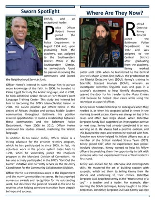 9
SWAT), and an
exceptional leader.
P
olice Officer
Robert Horne
joined the
Baltimore
Police Department in
August 1994 and, upon
graduating from the
academy, was assigned
to the Southwestern
District. While in the
Southwestern District,
he immediately found
his passion in serving the
community and joined
the Neighborhood Services Unit.
Officer Horne’s interest in Islam drove him to pursue
more knowledge of the faith. In 2000, he traveled to
Cairo, Egypt to study the Arabic language, and in 2001,
he took additional Arabic classes at Fort Meade’s Joint
Language Training Center. This study and interest led
him to becoming the BPD’s Islamic/Arabic liaison in
2004. The liaison position put Officer Horne in the
circles of African, Arabian and various Middle Eastern
communities throughout Baltimore. His position
created opportunities to build a relationship between
these communities and the Baltimore Police
Department. From 2006 to 2010, Officer Horne
continued his studies abroad, mastering the Arabic
language.
In addition to his liaison duties, Officer Horne is a
strong advocate for the prisoner re-entry program,
which he has participated in since 2005. In fact, his
volunteer work in the prison system dates back to
1998, when he voluntarily joined the chaplains
program at the Maryland Division of Corrections. He
has also actively participated in the BPD’s “Get Out the
Game” initiative and currently serves as the Re-entry
Coordinator for the Community Collaboration Division.
Officer Horne is a tremendous asset to the Department
and the many communities he serves. He has received
numerous awards and recognition for his outstanding
work, but describes the greatest reward as the one he
receives after helping someone transition from despair
to hope and success.
R
etired
Detecive
Kenny
Driscoll
joined the
Baltimore Police
Department in
1987 and was
assigned to the
Central District
after graduating
from the academy.
Kenny worked
patrol until 1994 when he transferred to the Central
District’s Major Crimes Unit (MCU), the predecessor to
the District Detective Unit (DDU). Kenny’s training in
Scientific Content Analysis (SCAN), wherein an
investigator identifies linguistic cues and gaps in a
suspect's statement to help identify discrepancies,
opened the door for his transfer to the Major Crimes
Unit because he helped clear cases while using the
technique as a patrol officer.
Kenny never hesitated to help his colleagues when they
needed it, or when his sergeant called at three in the
morning to work a case. Kenny was always on top of his
cases and often two steps ahead. When Detective
Sergeant Randy Dull suggested an investigative avenue
or next step, Kenny had already completed it or was
working on it. He always had a positive outlook, and
this buoyed the men and women he worked with him.
Another way Kenny helped his fellow officers was as a
member of the Critical Incident Stress Team (CIST).
Kenny joined CIST after he experienced two police-
involved shootings. Kenny wanted to help his fellow
officers by providing them the opportunity to talk with
someone who had experienced these critical incidents
first-hand.
Kenny was known for his interview and interrogation
skills. He mastered the art of building rapport with
suspects, which led them to telling Kenny their life
stories and confessing to their crimes. Detective
Sergeant Dull described Kenny as the “truest sense of a
cop” - a teacher and a leader. For example, after
learning the SCAN technique, Kenny taught it to other
detectives. Detective Sergeant Dull said Kenny was not
Sworn Spotlight Where Are They Now?
 