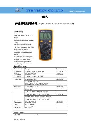 89A
(产品型号展示优化词：Digital Multimeter 1/2 digit TRUE RMS 89A)
Features：
·New type holster, streamline
design
·Large LCD makes the reading
clearly.
·Metallic screen board with
stronger antimagnetic and anti-
interferential function.
·No power off under natural
operation.
·Full function protection, anti-
high voltage circuit design.
·Restorable fuse protection
circuit design.
Specifications:
Basic Function Range Basic accuracy
DC Voltage 200mV/2V/20V/200V/1000V ±(0.5%+3)
AC Voltage 20V/200V/750V ±(0.8%+5)
DC Current 200mV/2V/20V/200V/750V 　
AC Current 2mA/200mA/20A ±(1.5%+3)
20mA/200mA//20A 　
200uA/2000uA/20mA/200mA/20A 　
Resistance 20mA/200mA /20A ±(1.5%+5)
200mA/20A 　
200uA/2000uA /20mA/200mA/20A 　
　 200Ω/2kΩ/20kΩ/200kΩ/2MΩ/200MΩ ±(0.8%+3)
200Ω/2kΩ/20kΩ/200kΩ/20MΩ/200MΩ 　
200Ω/2kΩ/20kΩ/200kΩ/2MΩ/20MΩ 　
Capacitance 20nF/2uF/200uF ±(2.5%+20)
Celsius (-40~1000)℃ 　
Fahrenheit (0~1832)℉ 　
Special Function
Diode test √
www.ttbvision.com
 