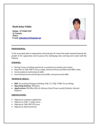 PROFESSIONAL:
To be associated with an organization and to be part of a team that works honestly towards the
growth of the organization and to pursue the challenging roles and long term career with the
industry.
SYNOPSIS :
 Having 3 years working experience as assistant accountant and cashier.
 Expertise in Tally ERP 9, Focus, wings, Advanced Excel and Microsoft Office Suite.
 Good analytical and decisional skills
 Good interpersonal and intrapersonal skills, entrepreneurial skills
TECHNICAL SKILLS :
 ERP: Accounting Packages including Tally 7.2, Tally 9 ERP, Focus, Wings.
 Operating Systems: Windows
 Applications: MS Office (Word, Advance Excel, Power-point), Outlook, Internet
Explorer
CERTIFICATION :
 Diploma in computer application
 Diploma in Tally 7, wings, focus
 Diploma in Tally ERP 9.0, focus
 Diploma in Advanced Excel
 