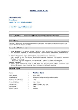 CURRICULUM VITAE
Mustafa Basim
Iraq, Basra.
Mobile No: +964 (0)7831 653 226
e-mail ID : eng_vip89@yahoo.com
Post Applied for : Electrical and INSTRUMENTATION EXECUTION ENGINEER
Career Focus
Seeking a responsible & Challenging Position in the field of electrical and Instrumentation for the
construction in the Oil and gas field
Professional Abridgement
 Over 3 years of rich & cross cultural experience in the construction side of the Electrical and
the Instrument engineer , In pre commissioning, Commissioning and running , troubleshooting
 Hands of experience in pre commissioning and commissioning activities at
LNG Project, Oil and Gas Projects, Petrochemical Plants, Refineries, Gas Exporting Upstream
Projects, Tank Farms
Refineries, System Integration, Automation & Controls & Commercial Projects.
Control Systems:
 Having good command to work on PLC, DCS, Fire & Gas System. I have performed Loop
Checking, Cause & Effect Checking, Loop Modification and Trouble shooting
Personal Profile
Name : Mustafa Basim
Date of Birth : 26-07-1987
Qualification : Bachelor’s degree in Electrical engineering
Technical Qualification : I.T.I
Present Address : Iraq , Basra
Contact No. : +964 (0)7831 653 226
Nationality : Iraqi
Marital Status : Married
 