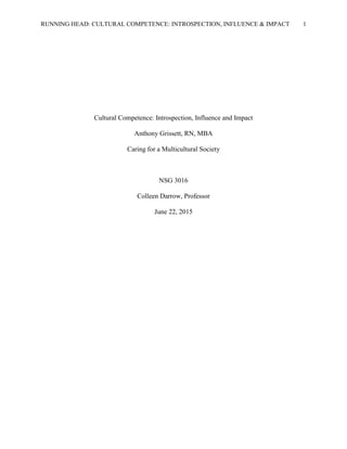 RUNNING HEAD: CULTURAL COMPETENCE: INTROSPECTION, INFLUENCE & IMPACT 1
Cultural Competence: Introspection, Influence and Impact
Anthony Grissett, RN, MBA
Caring for a Multicultural Society
NSG 3016
Colleen Darrow, Professor
June 22, 2015
 