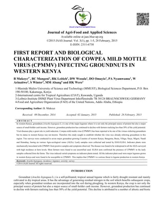 Journal of Agri-Food and Applied Sciences
Available online at jaas.blue-ap.org
©2015 JAAS Journal. Vol. 3(1), pp. 1-5, 28 February, 2015
E-ISSN: 2311-6730
FIRST REPORT AND BIOLOGICAL
CHARACTERIZATION OF COWPEA MILD MOTTLE
VIRUS (CPMMV) INFECTING GROUNDNUTS IN
WESTERN KENYA
B Mukoye1*, BC Mangeni1, RK Leitich1, DW Wosula1, DO Omayio1, PA Nyamwamu1, W
Arinaitwe2, S Winter3, MM Abang4 and HK Were1
1-Masinde Muliro University of Science and Technology (MMUST), Biological Sciences Department, P.O. Box
190-50100, Kakamega, Kenya
2-International centre for Tropical Agriculture (CIAT), Kawanda, Uganda
3-Leibniz-Institute DSMZ Plant Virus Department Inhoffenstraße 7B 38124 BRAUNSCHWEIG GERMANY
4-Food and Agriculture Organization (FAO) of the United Nations, Addis Ababa, Ethiopia
Corresponding Author: B. Mukoye
Received: 09 December, 2014 Accepted: 02 January, 2015 Published: 28 February, 2015
A B S T R A C T
In western Kenya, groundnuts (Arachis hypogaea L.) is one of the major legumes where it is not only the principal source of protein but also a major
source of small-holder cash income. However, groundnut production has continued to decline with farmers realizing less than 50% of the yield potential.
Viral diseases play a great role in yield reduction. Cowpea mild mottle virus (CPMMV) has been reported to be one of the viruses infecting groundnuts
but its status in western Kenya was not known. Therefore this study sought to establish whether the virus was already infecting groundnuts in this
region. Two surveys were conducted in seven major groundnut growing Counties of western Kenya; Bungoma, Busia, Vihiga, Siaya, Migori, Nandi
and Homabay, basing on various Agro-ecological zones (AEZs). Leafy samples were collected and tested by DAS-ELISA. Indicator plants were
mechanically inoculated with CPMMV from positive samples and symptoms observed. The disease was found to be widespread in all the AEZs surveyed
with high incidence at farm levels. Most farmers were found to use uncertified seed. ELISA tests confirmed the presence of CPMMV in the leafy
samples collected from the farms. The virus induced varied symptoms on indicator plants tested. All the indicator plant used were major legumes grown
in western Kenya and were found to be susceptible to CPMMV. This implies that CPMMV is a serious threat to legume production in western Kenya
Keywords: Arachis hypogaea; incidence; legumes; severity; survey.
©2014 JAAS Journal All rights reserved.
INTRODUCTION
Groundnut (Arachis hypogaea L.) is a self-pollinated, tropical annual legume which is fairly drought resistant and mainly
cultivated in dry tropical areas. It has the advantage of generating residual nitrogen in the soil which benefits subsequent crops,
especially when groundnut residues are incorporated into the soil during ploughing. In western Kenya, the crop is not only the
principal source of protein but also a major source of small-holder cash income. However, groundnut production has continued
to decline with farmers realizing less than 50% of the yield potential. This decline is attributed to a number of abiotic and biotic
 