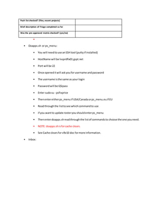 Push list checked? (files, recent projects)
Brief description of Triage completed so far
Was the pre-approved matrix checked? (yes/no)
•
• Doapps.sh or ps_menu:
• You will needtouse anSSH tool (puttyif installed)
• HostName will be lvsprdfix01.gspt.net
• Port will be 22
• Once openeditwill askyouforusername andpassword
• The username isthe same as your login
• Passwordwill be G$ipass
• Enter sudosu - psfixprice
• Thenentereitherps_menuif USA/Canadaorps_menu.euif EU
• Readthroughthe listtosee whichcommandto use
• if you wantto update rosteryoushouldenterps_menu
• Thenenterdoapps.shreadthroughthe listof commandsto choose the one youneed.
• NOTE: doapps.shisforcache clears.
• See Cache clearsfor v9v10 doc formore information.
• Inbox:
 