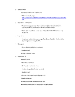 • Special Events
• Special eventsrequire aP1 request.
• Addressperwiki page:
http://confluence.gspt.net/display/PS/Production+Support+Special+Events+Rep
orts
• Operational notifications
• Automatically getsa copy of any notification(Operational Notification,
Operational Announcement,andMaintenanceNotification)
• No needtomove the one we receive inthe Inbox tothisfolder,move itto
Outbound.
• Important
• Have importantemailsaboutchangesfromOscar.Shouldbe checkedat the
beginningof everyanalyst’sshift.
• IQ support
• ClientIQcreate,edit,terminate users
• Create groups
• ClientIQsupportemail
• EngineeringFYI
• Weeklyreport
• No ticketassociation
• Emailswithnoaction to them
• Invites:Accepted,declinedorCanceled
• CR/ECR Emails
• Release Planrelatedemails(deploys,etc.)
• Blackhawkemails
• The KruleAlertingCooperative@ebay.com
• Invitationtoa bridge call (onlyrelatedtoticketsmaybe)
 