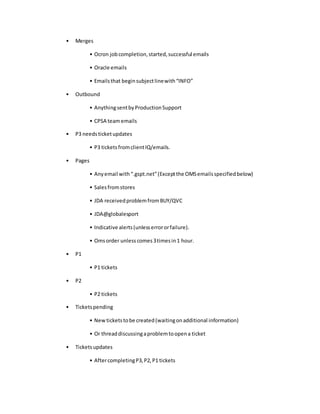 • Merges
• Ocron jobcompletion,started,successful emails
• Oracle emails
• Emailsthat beginsubjectlinewith“INFO”
• Outbound
• AnythingsentbyProductionSupport
• CPSA teamemails
• P3 needsticketupdates
• P3 ticketsfromclientIQ/emails.
• Pages
• Anyemail with“.gspt.net”(Exceptthe OMSemailsspecifiedbelow)
• Salesfromstores
• JDA receivedproblemfromBUY/QVC
• JDA@globalesport
• Indicative alerts(unlesserrororfailure).
• Omsorder unlesscomes3timesin1 hour.
• P1
• P1 tickets
• P2
• P2 tickets
• Ticketspending
• Newticketstobe created(waitingonadditional information)
• Or threaddiscussingaproblemtoopena ticket
• Ticketsupdates
• AftercompletingP3,P2,P1 tickets
 