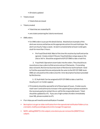 • CR ticketsupdated
• Ticketsclosed
• Ticketsthat are closed
• Ticketscreated
• Ticketthat are createdbyPS
• oms ticketcontainingthe 3alertsmentioned.
• OMS orders:
• For OMS ordersissuesperthe detailsbelow. Attachedare examplesof the
alertswe receive andbelow are the appropriate actionsforeachholdtype.The
alertruns hourly7 daysa week. Analertisemailedwhenatleast1 ordergets
stuck formore than 3 hours.
• Pre Fraud CheckHold.Most of the time thisresolvesbyitself andcanbe
ignored. Create aticketif the pre-fraudholddoesnotgo awayon the
2nd or 3rd hr. Shouldbe assignedtoECPCST OMS to take a lookfirst.
2. Fraud Hold.Operationsteamlooksintothe orders.Theyshouldtryto
resendone ortwo ordersto Riskservice andsee if thatworks. If resending
doesnotwork,Risk Service businessteamorRiskService technicalteam need
to findthe associatedfailuresandprovide the same tothe ECPCST OMS team.
OMS can onlyworkonthe ordersonce the Error descriptionhasbeenprovided
by RiskService.
3. CC AuthHold.Can be assignedtoECP CST OMS to take a lookfirst.
Usuallyjust1 or 2 ordersappear.
• P3 Incidentsshouldbe openedforall of these typesof issues. If ordercounts
reach over5 andcontinue toincrease inthe upcominghoursplease escalate to
the necessaryparty(ie contact the on-call forthe responsible team). Ticket
shouldbe updatedtoa P2. If you see a highnumberof ordersimmediately
(over50), please escalate toaP1.
• If on inbox youwill needtosendnotificationif needed.
• Bestoptionisto get an oldernotificationformthe operational notificationfolderusitas
a templet,modifyaccordinglyandsendtomanagerforapproval.
• NOTE: adding[DRAFT] inthe subject,once done youcan remove the {DRAFT} from
subject.
 