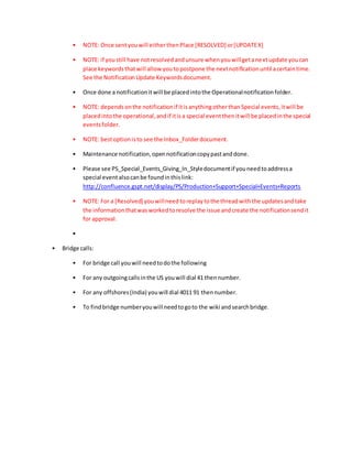 • NOTE: Once sentyouwill eitherthenPlace [RESOLVED] or[UPDATEX]
• NOTE: if youstill have notresolvedandunsure whenyouwillgetanextupdate youcan
place keywordsthatwill allow youtopostpone the nextnotificationuntil acertaintime.
See the NotificationUpdate Keywordsdocument.
• Once done a notificationitwill be placedintothe Operationalnotificationfolder.
• NOTE: dependsonthe notificationif itisanythingotherthanSpecial events,itwill be
placedintothe operational,andif itisa special eventthenitwill be placedinthe special
eventsfolder.
• NOTE: bestoptionisto see the Inbox_Folderdocument.
• Maintenance notification,opennotificationcopypastanddone.
• Please see PS_Special_Events_Giving_In_Styledocumentif youneedtoaddressa
special eventalsocanbe foundinthislink:
http://confluence.gspt.net/display/PS/Production+Support+Special+Events+Reports
• NOTE: For a [Resolved] youwillneedtoreplaytothe threadwiththe updatesandtake
the informationthatwasworkedtoresolve the issue andcreate the notificationsendit
for approval.
•
• Bridge calls:
• For bridge call youwill needtodothe following
• For any outgoingcallsinthe US youwill dial 41 thennumber.
• For any offshores(India) youwill dial 4011 91 thennumber.
• To findbridge numberyouwill needtogoto the wiki andsearchbridge.
 