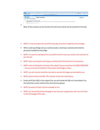 •
Most of the contacts can be foundon the lastresort whichcan be searchedinthe wiki.
• NOTE: It iswise toopenthe excel file everydaysince there mightbe some changes.
• Whencreatinga Bridge call you needtocreate a meetinginoutlookandinvite the
person(s) neededforthe bridge.
• NOTE: It iswise toread aboutthe issue before handincase youneedto call someone to
jointhe call.
• NOTE: whencreatingthe meetingyouneedtoselectthe besttimesforall parties.
• NOTE: whencreatingthe meetinginthe subjectline youmusthave Px CIQ#STORECODE
– Issue summeryfromCIQandin the locationthe Bridge number.
• NOTE: youwill needtocheckthe calendarto see whichbridgesare availabletouse.
• NOTE: please refertothe EBT, EPC andlast resortlinkslistedabove.
• Emailswith[RunSQL] in the subjectline,youwillcreate the SQLrun itand attach it to
the ticketthensenda notifytothe clientservicesgroup.
• NOTE: be aware if ticketisClientviewable ornot.
• NOTE: youshouldcheckthe wiki page to see if youare assignedtoa call.You can findit
on the homepage of the wiki.
 